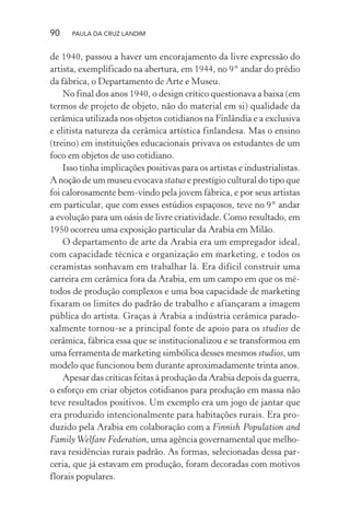 90 PAULA DA CRUZ LANDIM
de 1940, passou a haver um encorajamento da livre expressão do
artista, exemplificado na abertura, em 1944, no 9° andar do prédio
da fábrica, o Departamento de Arte e Museu.
No final dos anos 1940, o design crítico questionava a baixa (em
termos de projeto de objeto, não do material em si) qualidade da
cerâmica utilizada nos objetos cotidianos na Finlândia e a exclusiva
e elitista natureza da cerâmica artística finlandesa. Mas o ensino
(treino) em instituições educacionais privava os estudantes de um
foco em objetos de uso cotidiano.
Isso tinha implicações positivas para os artistas e industrialistas.
A noção de um museu evocava status e prestígio cultural do tipo que
foi calorosamente bem-vindo pela jovem fábrica, e por seus artistas
em particular, que com esses estúdios espaçosos, teve no 9° andar
a evolução para um oásis de livre criatividade. Como resultado, em
1950 ocorreu uma exposição particular da Arabia em Milão.
O departamento de arte da Arabia era um empregador ideal,
com capacidade técnica e organização em marketing, e todos os
ceramistas sonhavam em trabalhar lá. Era difícil construir uma
carreira em cerâmica fora da Arabia, em um campo em que os mé-
todos de produção complexos e uma boa capacidade de marketing
fixaram os limites do padrão de trabalho e afiançaram a imagem
pública do artista. Graças à Arabia a indústria cerâmica parado-
xalmente tornou-se a principal fonte de apoio para os studios de
cerâmica, fábrica essa que se institucionalizou e se transformou em
uma ferramenta de marketing simbólica desses mesmos studios, um
modelo que funcionou bem durante aproximadamente trinta anos.
Apesar das críticas feitas à produção da Arabia depois da guerra,
o esforço em criar objetos cotidianos para produção em massa não
teve resultados positivos. Um exemplo era um jogo de jantar que
era produzido intencionalmente para habitações rurais. Era pro-
duzido pela Arabia em colaboração com a Finnish Population and
FamilyWelfare Federation, uma agência governamental que melho-
rava residências rurais padrão. As formas, selecionadas dessa par-
ceria, que já estavam em produção, foram decoradas com motivos
florais populares.
 