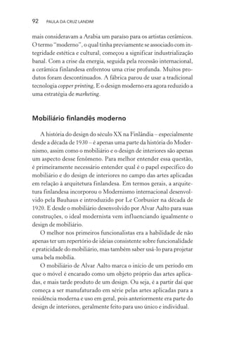 92 PAULA DA CRUZ LANDIM
mais consideravam a Arabia um paraíso para os artistas cerâmicos.
O termo “moderno”, o qual tinha previamente se associado com in-
tegridade estética e cultural, começou a significar industrialização
banal. Com a crise da energia, seguida pela recessão internacional,
a cerâmica finlandesa enfrentou uma crise profunda. Muitos pro-
dutos foram descontinuados. A fábrica parou de usar a tradicional
tecnologia copper printing, E o design moderno era agora reduzido a
uma estratégia de marketing.
Mobiliário finlandês moderno
A história do design do século XX na Finlândia – especialmente
desde a década de 1930 – é apenas uma parte da história do Moder-
nismo, assim como o mobiliário e o design de interiores são apenas
um aspecto desse fenômeno. Para melhor entender essa questão,
é primeiramente necessário entender qual é o papel específico do
mobiliário e do design de interiores no campo das artes aplicadas
em relação à arquitetura finlandesa. Em termos gerais, a arquite-
tura finlandesa incorporou o Modernismo internacional desenvol-
vido pela Bauhaus e introduzido por Le Corbusier na década de
1920. E desde o mobiliário desenvolvido por Alvar Aalto para suas
construções, o ideal modernista vem influenciando igualmente o
design de mobiliário.
O melhor nos primeiros funcionalistas era a habilidade de não
apenas ter um repertório de ideias consistente sobre funcionalidade
e praticidade do mobiliário, mas também saber usá-lo para projetar
uma bela mobília.
O mobiliário de Alvar Aalto marca o início de um período em
que o móvel é encarado como um objeto próprio das artes aplica-
das, e mais tarde produto de um design. Ou seja, é a partir daí que
começa a ser manufaturado em série pelas artes aplicadas para a
residência moderna e uso em geral, pois anteriormente era parte do
design de interiores, geralmente feito para uso único e individual.
 