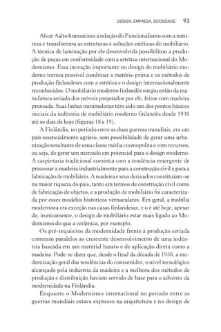 DESIGN, EMPRESA, SOCIEDADE 93
Alvar Aalto humanizou a relação do Funcionalismo com a natu-
reza e transformou as estruturas e soluções estéticas do mobiliário.
A técnica de laminação por ele desenvolvida possibilitou a produ-
ção de peças em conformidade com a estética internacional do Mo-
dernismo. Essa inovação importante no design do mobiliário mo-
derno tornou possível combinar a matéria-prima e os métodos de
produção finlandeses com a estética e o design internacionalmente
reconhecidos. O mobiliário moderno finlandês surgiu então da ma-
nufatura seriada dos móveis projetados por ele, feitos com madeira
prensada. Suas linhas minimalistas têm sido um dos pontos básicos
iniciais da indústria de mobiliário moderno finlandês desde 1930
até os dias de hoje (figuras 18 e 19).
A Finlândia, no período entre as duas guerras mundiais, era um
país essencialmente agrário, sem possibilidade de gerar uma urba-
nização resultante de uma classe média cosmopolita e com recursos,
ou seja, de gerar um mercado em potencial para o design moderno.
A carpintaria tradicional coexistia com a tendência emergente de
processar a madeira industrialmente para a construção civil e para a
fabricaçãodemobiliário.Amadeiraeseusderivadosconstituíam-se
na maior riqueza do país, tanto em termos de construção civil como
de fabricação de objetos, e a produção de mobiliário foi caracteriza-
da por esses modelos históricos vernaculares. Em geral, a mobília
modernista era exceção nas casas finlandesas, e o é até hoje, apesar
de, ironicamente, o design de mobiliário estar mais ligado ao Mo-
dernismo do que a cerâmica, por exemplo.
Os pré-requisitos da modernidade frente à produção seriada
correram paralelos ao crescente desenvolvimento de uma indús-
tria baseada em um material barato e de aplicação direta como a
madeira. Pode-se dizer que, desde o final da década de 1930, a mo-
dernização geral das tendências do consumidor, o nível tecnológico
alcançado pela indústria da madeira e a melhora dos métodos de
produção e distribuição haviam servido de base para o advento da
modernidade na Finlândia.
Enquanto o Modernismo internacional no período entre as
guerras mundiais estava expresso na arquitetura e no design de
 