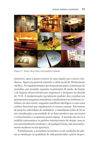 DESIGN, EMPRESA, SOCIEDADE 95
Figura 19 – Museu Alvar Aalto, em Jyväskylä, Finlândia.
interiores, após a guerra tornou-se mais ligado aos eventos coti-
dianos. Agora era possível entender o ideal social do Modernismo
nórdico. As regulamentações governamentais para a construção de
moradias, por exemplo, seguiam os princípios de saúde, de função
e de higiene desenvolvidos por arquitetos e designers na década
de 1930. A modernização (geralmente padrão) das cozinhas em
apartamentos pequenos introduziu o modernismo no ambiente co-
tidiano em dois níveis: enquanto manifesto ideológico e como uma
estética funcional que rapidamente se tornou comum. Em termos
de projetos individuais de mobiliário, a manufatura tinha de levar
em consideração a necessidade de se fazer produtos que servissem
a várias funções e ocupassem pouco espaço. A questão não era se a
mobília representava os padrões internacionais de design, mas se
era conceitualmente moderna e, de qualquer forma, não necessaria-
mente moderna na sua aparência.
Paralelamente, a sociedade encontrava-se em condições de ado-
tar as mudanças na qualidade de vida promovidas a partir da pro-
 