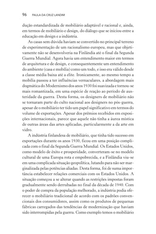 96 PAULA DA CRUZ LANDIM
dução estandardizada de mobiliário adaptável e racional e, ainda,
em termos de mobiliário e design, do diálogo que se iniciou entre a
educação em design e a indústria.
As casas sem dúvida haviam se convertido no principal terreno
de experimentação de um racionalismo europeu, mas que objeti-
vamente não se desenvolveria na Finlândia até o final da Segunda
Guerra Mundial. Agora havia um entendimento maior em termos
de arquitetura e de design, e consequentemente um entendimento
do ambiente (casa e mobília) como um todo, e isso era válido desde
a classe média baixa até a elite. Ironicamente, ao mesmo tempo a
mobília passou a ter influências vernaculares, a abordagem mais
dogmática do Modernismo dos anos 1930 foi suavizada e tornou-se
mais romantizada, em uma espécie de reação ao período de aus-
teridade da guerra. Desta forma, os designers de mobiliário não
se tornaram parte do culto nacional aos designers no pós-guerra,
apesar de o mobiliário ter tido um papel significativo em termos do
volume de exportações. Apesar dos prêmios recebidos em exposi-
ções internacionais, parece que aquele não tinha a áurea mística
de outras áreas das artes aplicadas, particularmente a da arte em
vidro.
A indústria finlandesa de mobiliário, que tinha tido sucesso em
exportações durante os anos 1930, ficou em uma posição compli-
cada com o final da Segunda Guerra Mundial. Os Estados Unidos,
como modelo de êxito e prosperidade, converteram-se no modelo
cultural de uma Europa rota e empobrecida, e a Finlândia viu-se
em uma complicada situação geopolítica, lutando para não ser mar-
ginalizada pelas potências aliadas. Desta forma, foi de suma impor-
tância estabelecer relações comerciais com os Estados Unidos. A
situação começou a se alterar quando as restrições impostas foram
gradualmente sendo derrubadas no final da década de 1940. Com
o poder de compra da população melhorado, a indústria podia ofe-
recer o mobiliário tradicional de acordo com os padrões conven-
cionais dos consumidores, assim como os produtos de pequenas
fábricas carregados das tendências de modernização que haviam
sido interrompidas pela guerra. Como exemplo temos o mobiliário
 