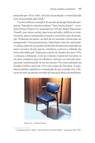 DESIGN, EMPRESA, SOCIEDADE 97
projetado por Alvar Aalto, até hoje em produção e comercializado
com exclusividade pela Artek.8
Um dos melhores exemplos do sucesso do design finlandês pós-
guerra–baseadonoconceitomoderno“bom,bonito,barato”–éaca-
deira Domus (Figura 20), projetada em 1946 por IlmariTapiovaara.
Versátil, com várias versões, para locais privados, públicos ou insti-
tucionais, para ser produzida em massa e com baixo custo de produ-
ção. Produzida em partes, era fácil de ser montada e barata para ser
transportada. Consequentemente, tinha baixo custo de exportação.
A cadeira, parte de um projeto de desenho de interiores realizado em
meio à escassez do pós-guerra, cristalizou e provou a validade das
metas abordadas por Tapiovaara a partir de meados dos anos 1940,
e começou a distanciar-se de seu contexto original até converter-se
em uma verdadeira peça de referência, inclusive no mercado inter-
nacional, transformando-se em um sucesso. Foi comercializada nos
Estados Unidos a partir de 1951 com o nome de Finnchair. A expe-
riência também significou a constatação de que se podia criar o dis-
curso de todo um projeto ao redor de uma peça básica de mobiliário.
Figura 20 – Cadeira Domus.
8 Disponível em: <http://www.artek.fi/en/about.html>. Acesso em: abr. 2007.
 