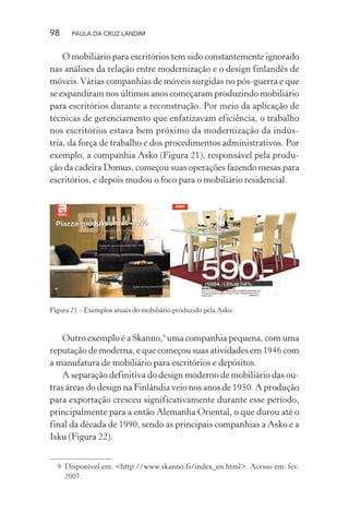 98 PAULA DA CRUZ LANDIM
O mobiliário para escritórios tem sido constantemente ignorado
nas análises da relação entre modernização e o design finlandês de
móveis.Várias companhias de móveis surgidas no pós-guerra e que
se expandiram nos últimos anos começaram produzindo mobiliário
para escritórios durante a reconstrução. Por meio da aplicação de
técnicas de gerenciamento que enfatizavam eficiência, o trabalho
nos escritórios estava bem próximo da modernização da indús-
tria, da força de trabalho e dos procedimentos administrativos. Por
exemplo, a companhia Asko (Figura 21), responsável pela produ-
ção da cadeira Domus, começou suas operações fazendo mesas para
escritórios, e depois mudou o foco para o mobiliário residencial.
Figura 21 – Exemplos atuais do mobiliário produzido pela Asko.
Outro exemplo é a Skanno,9
uma companhia pequena, com uma
reputação de moderna, e que começou suas atividades em 1946 com
a manufatura de mobiliário para escritórios e depósitos.
A separação definitiva do design moderno de mobiliário das ou-
tras áreas do design na Finlândia veio nos anos de 1950. A produção
para exportação cresceu significativamente durante esse período,
principalmente para a então Alemanha Oriental, o que durou até o
final da década de 1990, sendo as principais companhias a Asko e a
Isku (Figura 22).
9 Disponível em: <http://www.skanno.fi/index_en.html>. Acesso em: fev.
2007.
 