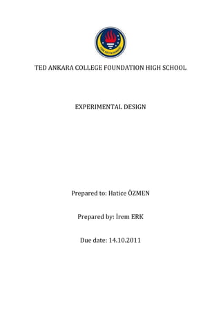 TED ANKARA COLLEGE FOUNDATION HIGH SCHOOL




          EXPERIMENTAL DESIGN




         Prepared to: Hatice ÖZMEN


           Prepared by: İrem ERK


            Due date: 14.10.2011
 