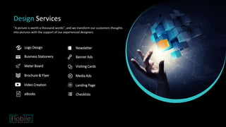 Design Services
"A picture is worth a thousand words", and we transform our customers thoughts
into pictures with the support of our experienced designers.
Logo Design
Business Stationery
Meter Board
Brochure & Flyer
Video Creation
eBooks
Newsletter
Banner Ads
Visiting Cards
Media Ads
Landing Page
Checklists
 