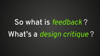 So what is feedback ?
What’s a design critique ?
 