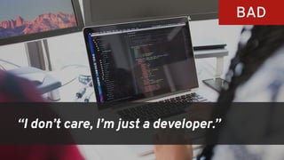 “I don’t care, I’m just a developer.”
BAD
 