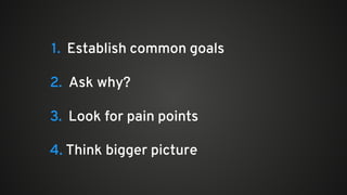 1. Establish common goals
2. Ask why?
3. Look for pain points
4. Think bigger picture
 