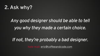 Any good designer should be able to tell
you why they made a certain choice.
2. Ask why?
hate mail: eric@coffeeandcode.com
If not, they’re probably a bad designer.
 