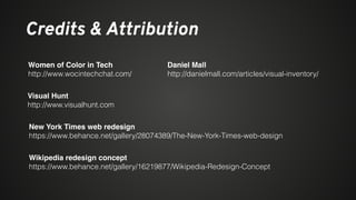 Credits & Attribution
Women of Color in Tech
http://www.wocintechchat.com/
Daniel Mall
http://danielmall.com/articles/visual-inventory/
Visual Hunt
http://www.visualhunt.com
New York Times web redesign
https://www.behance.net/gallery/28074389/The-New-York-Times-web-design
Wikipedia redesign concept
https://www.behance.net/gallery/16219877/Wikipedia-Redesign-Concept
 