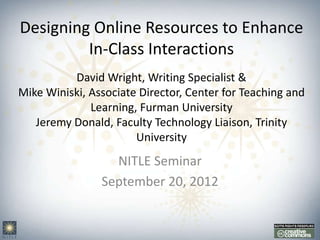 Designing Online Resources to Enhance
         In-Class Interactions
          David Wright, Writing Specialist &
Mike Winiski, Associate Director, Center for Teaching and
              Learning, Furman University
   Jeremy Donald, Faculty Technology Liaison, Trinity
                       University
                  NITLE Seminar
                September 20, 2012
 