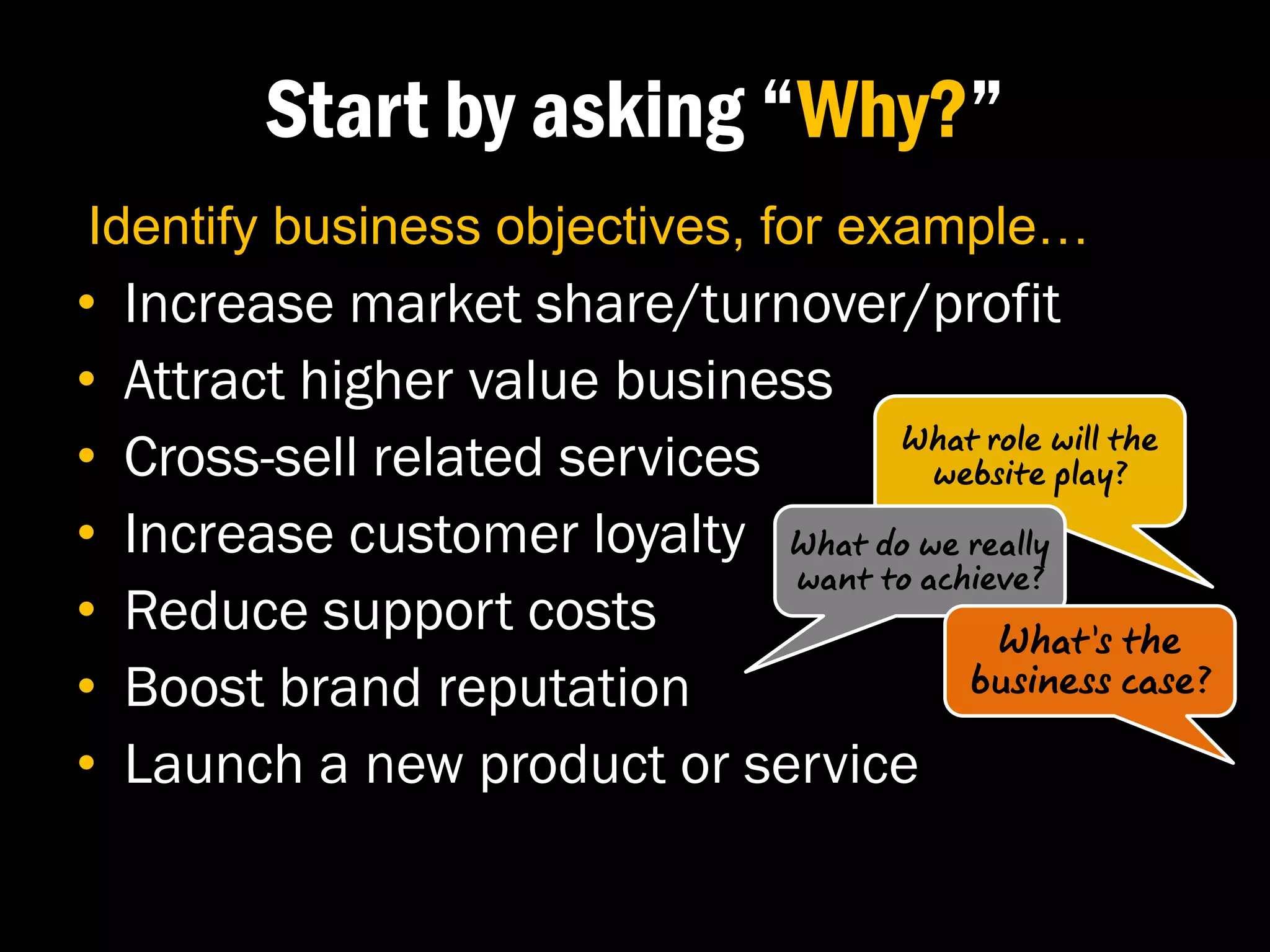 Start by asking “Why?”
Identify business objectives, for example…
•   Increase market share/turnover/profit
•   Attract higher value business
•   Cross-sell related services       What role will the
                                         website play?

•   Increase customer loyalty What do we really
                                want to achieve?
•   Reduce support costs                     What’s the
•   Boost brand reputation                 business case?

•   Launch a new product or service
 