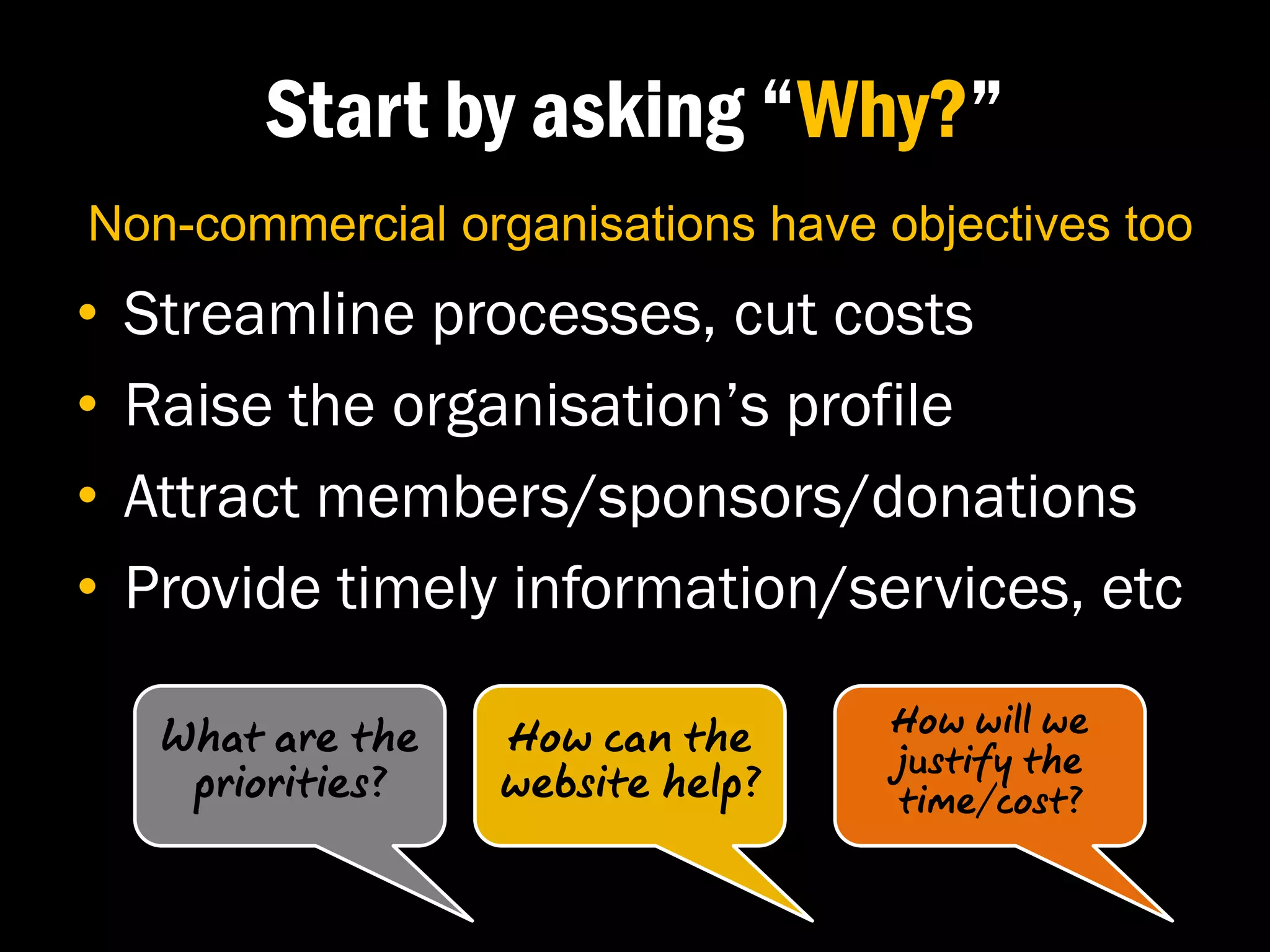 Start by asking “Why?”
Non-commercial organisations have objectives too
•   Streamline processes, cut costs
•   Raise the organisation’s profile
•   Attract members/sponsors/donations
•   Provide timely information/services, etc

     What are the   How can the     How will we
                                    justify the
      priorities?   website help?   time/cost?
 