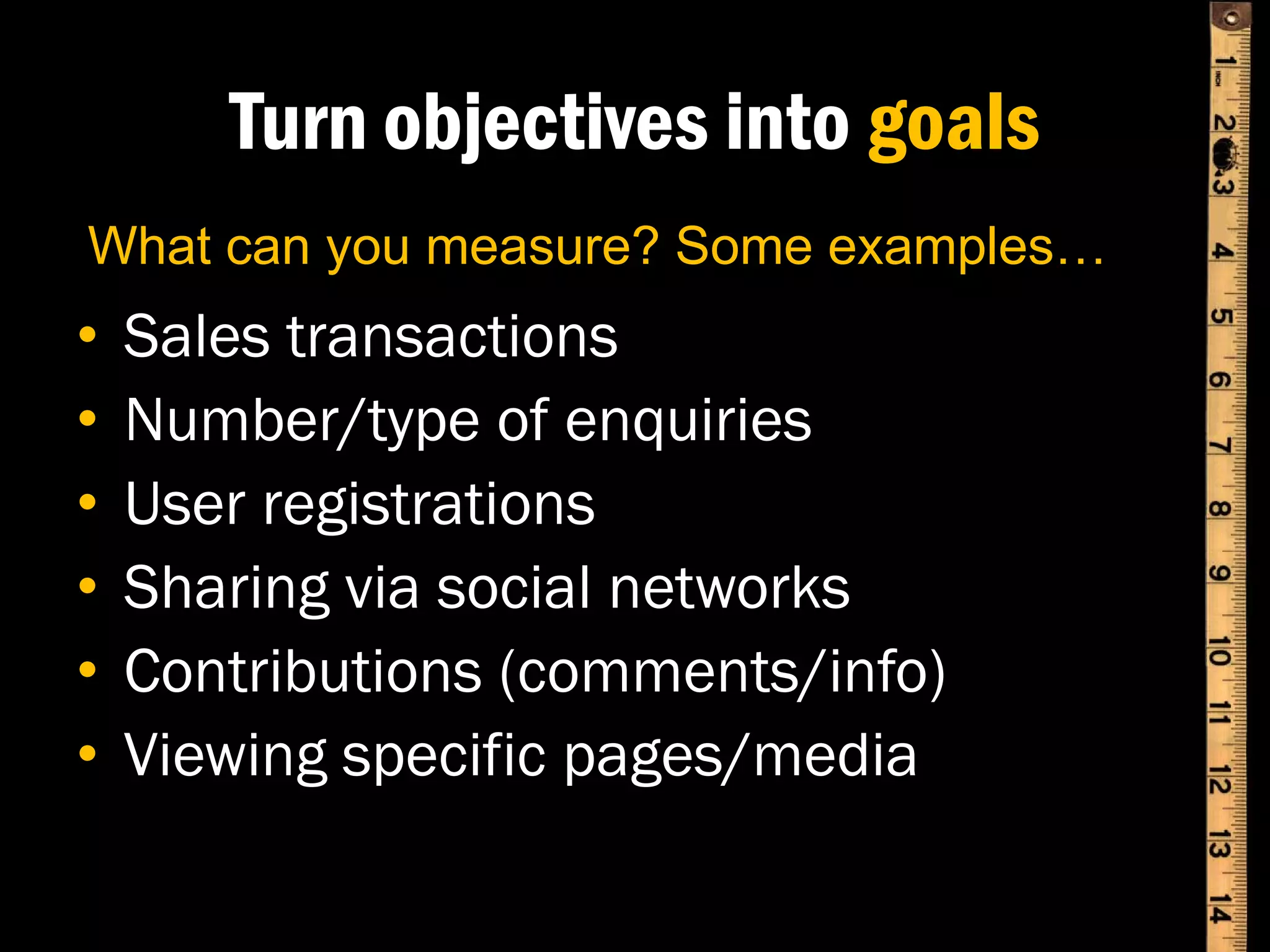 Turn objectives into goals
What can you measure? Some examples…
•   Sales transactions
•   Number/type of enquiries
•   User registrations
•   Sharing via social networks
•   Contributions (comments/info)
•   Viewing specific pages/media
 