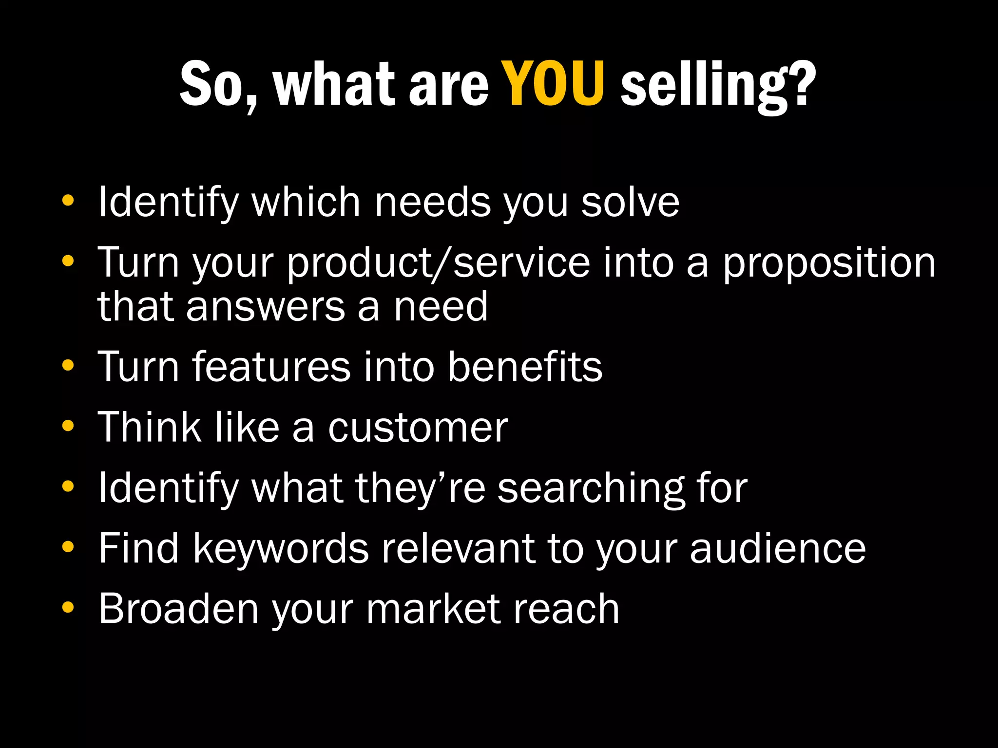 So, what are YOU selling?
• Identify which needs you solve
• Turn your product/service into a proposition
  that answers a need
• Turn features into benefits
• Think like a customer
• Identify what they’re searching for
• Find keywords relevant to your audience
• Broaden your market reach
 