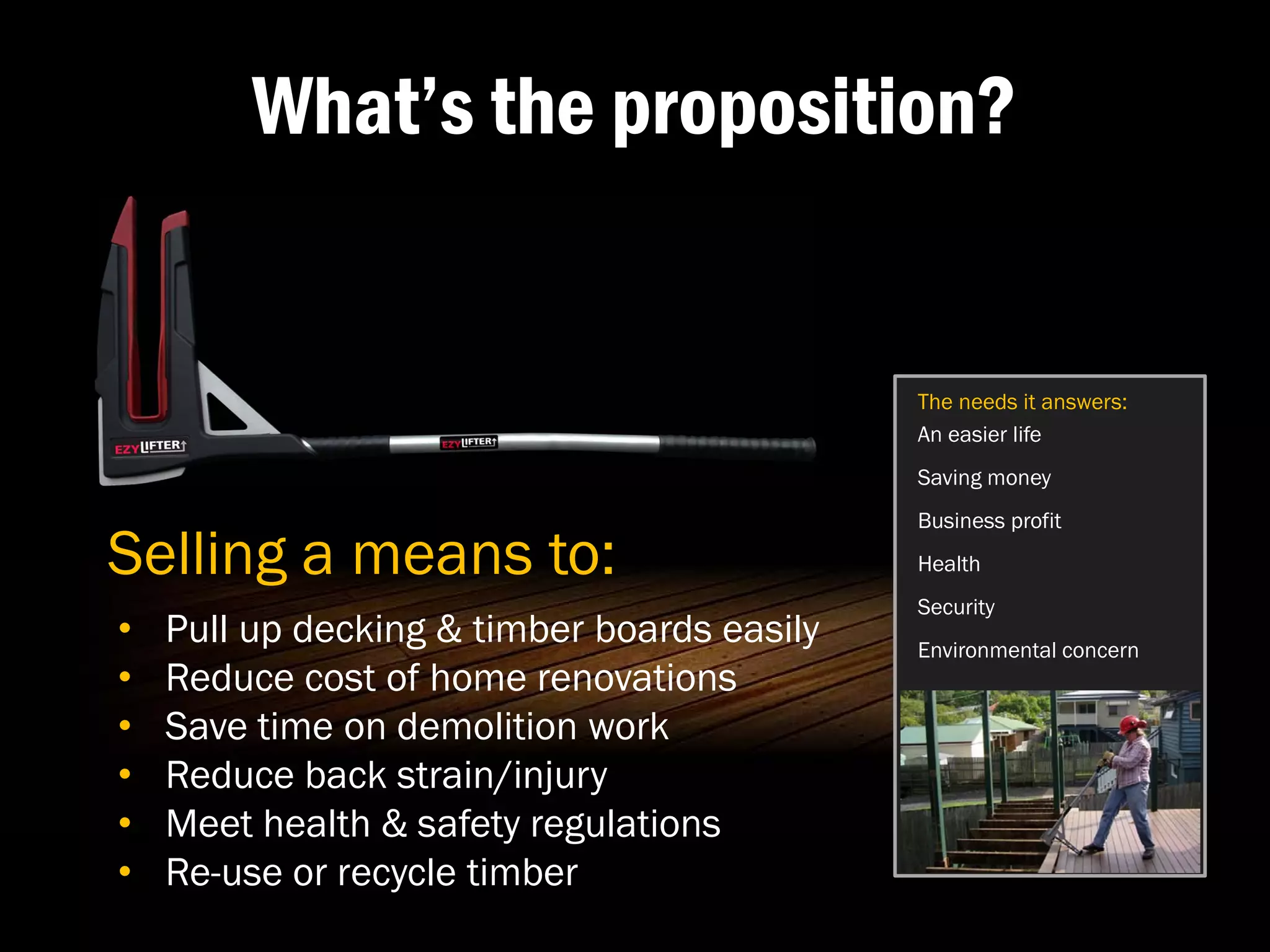 What’s the proposition?


                                             The needs it answers:
                                             An easier life
                                             Saving money
                                             Business profit

Selling a means to:                          Health
                                             Security
•   Pull up decking & timber boards easily   Environmental concern
•   Reduce cost of home renovations
•   Save time on demolition work
•   Reduce back strain/injury
•   Meet health & safety regulations
•   Re-use or recycle timber
 