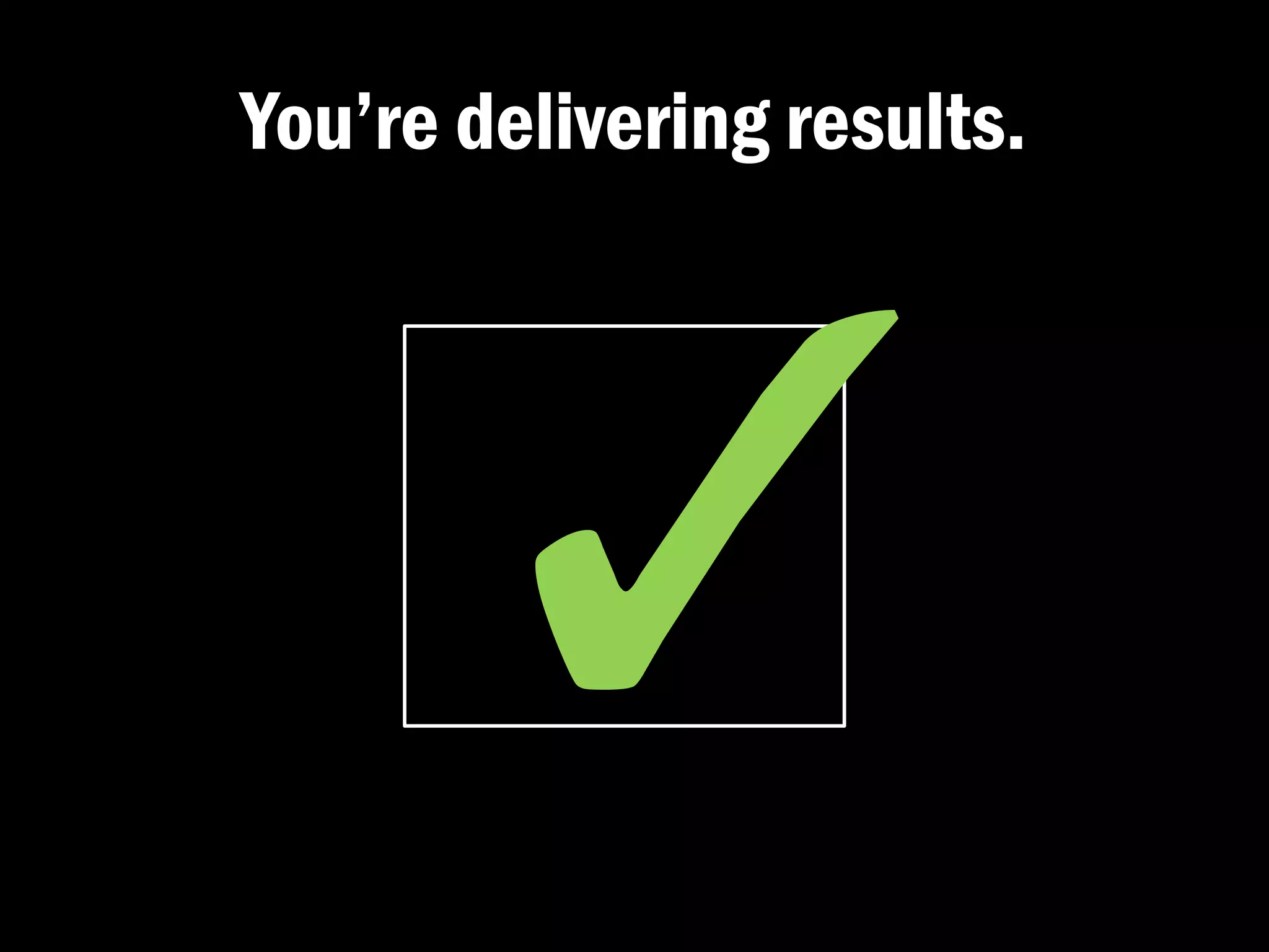 You’re delivering results.
 
