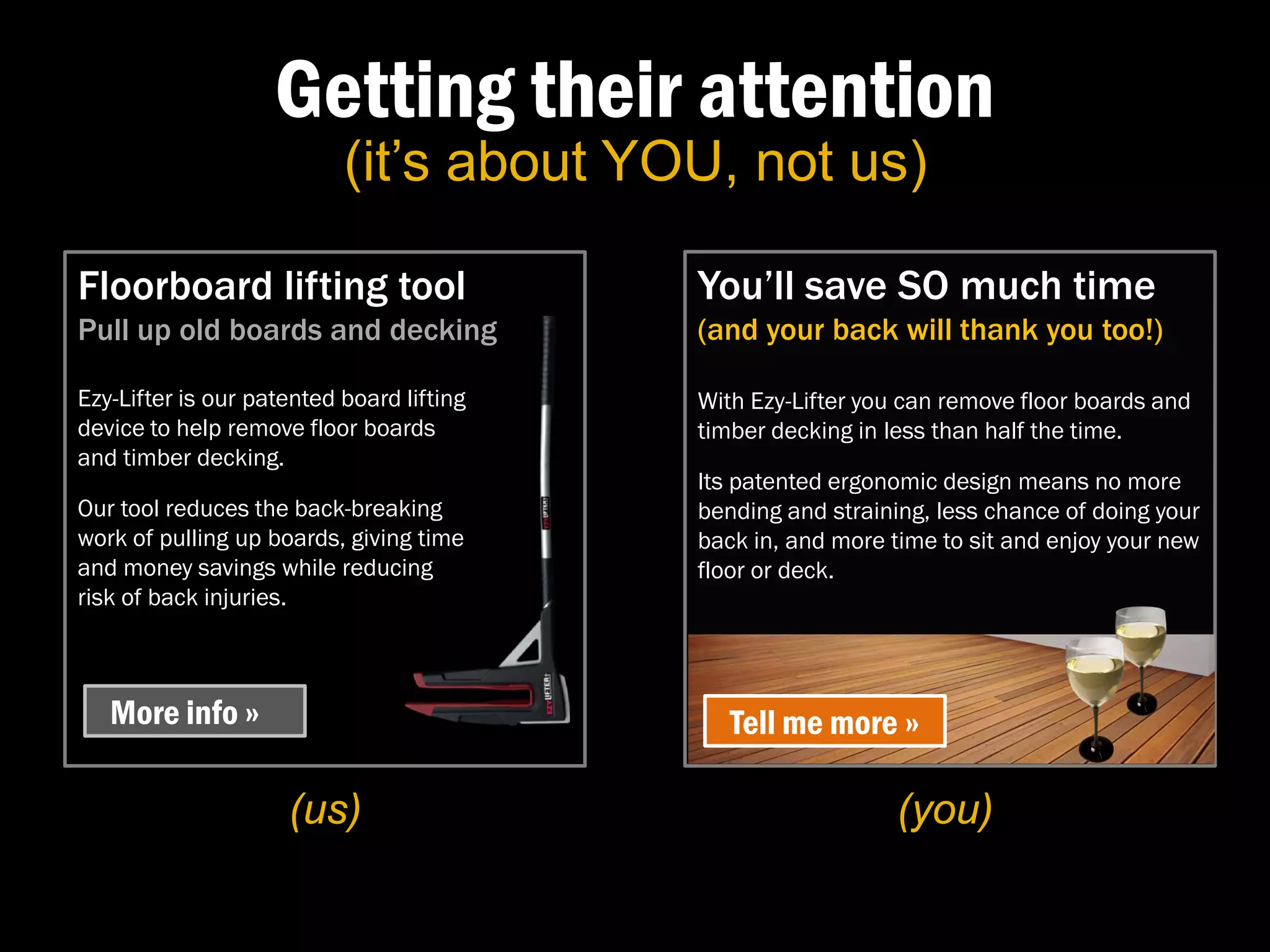 Getting their attention
                           (it’s about YOU, not us)

Floorboard lifting tool                    You’ll save SO much time
Pull up old boards and decking             (and your back will thank you too!)

Ezy-Lifter is our patented board lifting   With Ezy-Lifter you can remove floor boards and
device to help remove floor boards         timber decking in less than half the time.
and timber decking.
                                           Its patented ergonomic design means no more
Our tool reduces the back-breaking         bending and straining, less chance of doing your
work of pulling up boards, giving time     back in, and more time to sit and enjoy your new
and money savings while reducing           floor or deck.
risk of back injuries.



   More info »                                Tell me more »

                     (us)                                     (you)
 
