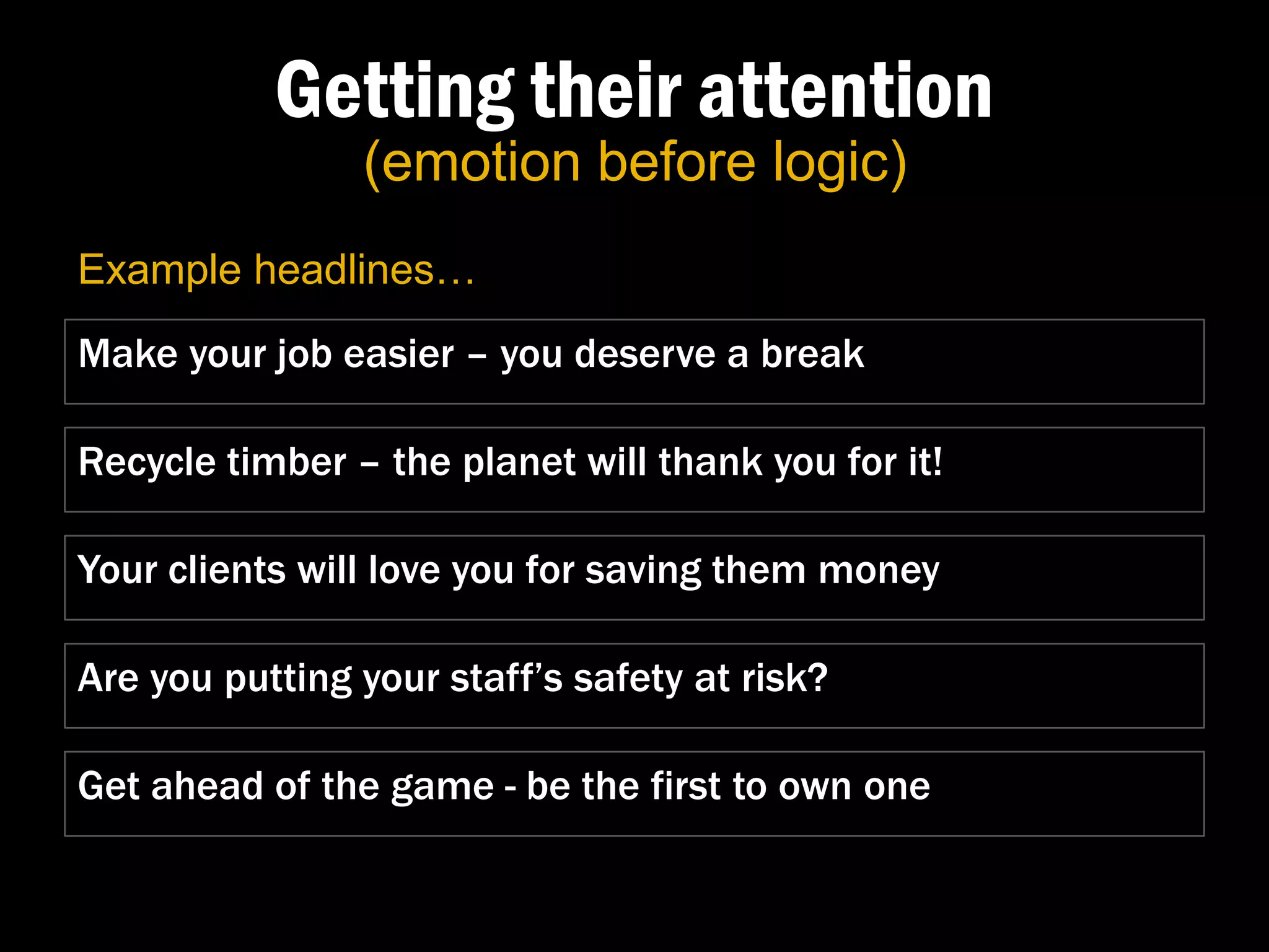 Getting their attention
                (emotion before logic)
Example headlines…
Make your job easier – you deserve a break

Recycle timber – the planet will thank you for it!

Your clients will love you for saving them money

Are you putting your staff’s safety at risk?

Get ahead of the game - be the first to own one
 