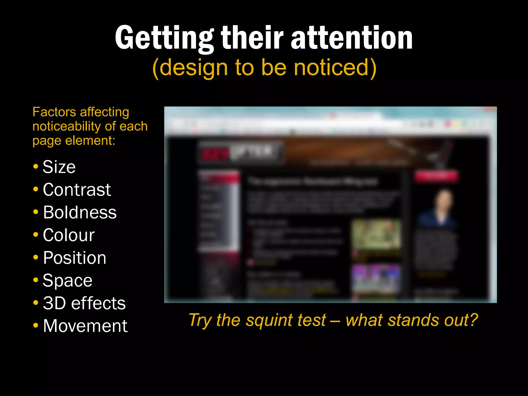 Getting their attention
                        (design to be noticed)
Factors affecting
noticeability of each
page element:

• Size
• Contrast
• Boldness
• Colour
• Position
• Space
• 3D effects
• Movement                 Try the squint test – what stands out?
 