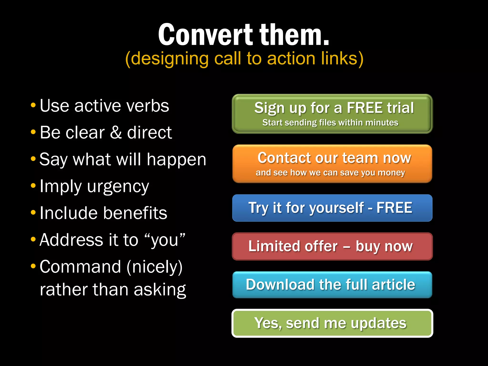 Convert them.
           (designing call to action links)

• Use active verbs          Sign up for a FREE trial
                             Start sending files within minutes
• Be clear & direct
• Say what will happen      Contact our team now
                            and see how we can save you money
• Imply urgency
• Include benefits         Try it for yourself - FREE

• Address it to “you”      Limited offer – buy now
• Command (nicely)
  rather than asking       Download the full article

                            Yes, send me updates
 