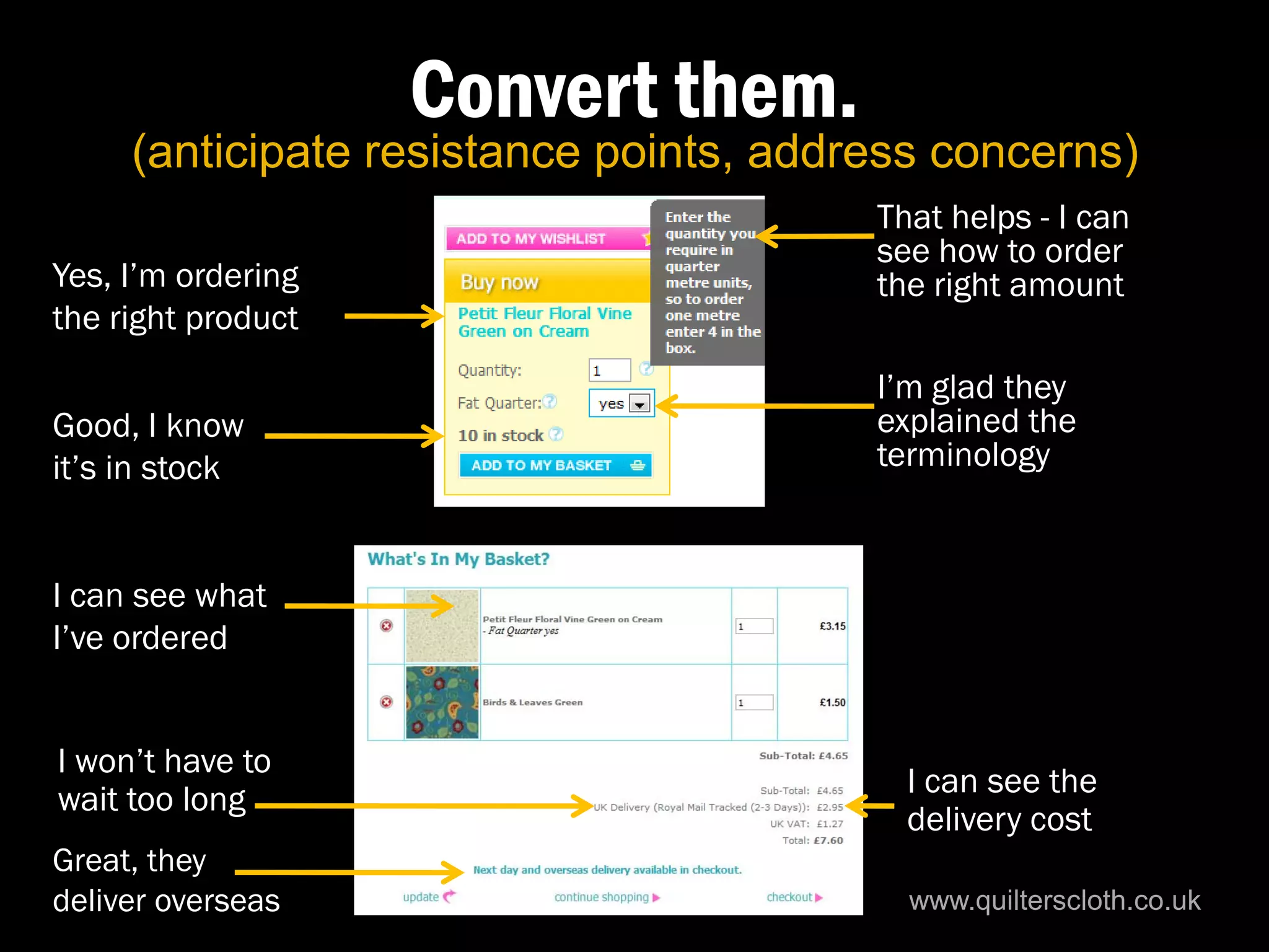Convert them.
     (anticipate resistance points, address concerns)
                                        That helps - I can
                                        see how to order
Yes, I’m ordering                       the right amount
the right product
                                        I’m glad they
Good, I know                            explained the
it’s in stock                           terminology


I can see what
I’ve ordered


I won’t have to
                                          I can see the
wait too long
                                          delivery cost
Great, they
deliver overseas                          www.quilterscloth.co.uk
 