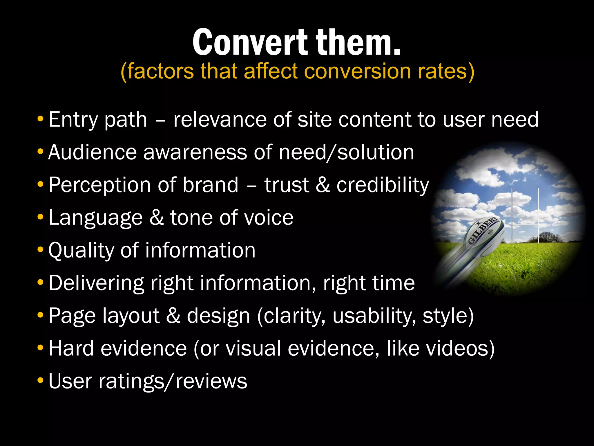 Convert them.
        (factors that affect conversion rates)

• Entry path – relevance of site content to user need
• Audience awareness of need/solution
• Perception of brand – trust & credibility
• Language & tone of voice
• Quality of information
• Delivering right information, right time
• Page layout & design (clarity, usability, style)
• Hard evidence (or visual evidence, like videos)
• User ratings/reviews
 