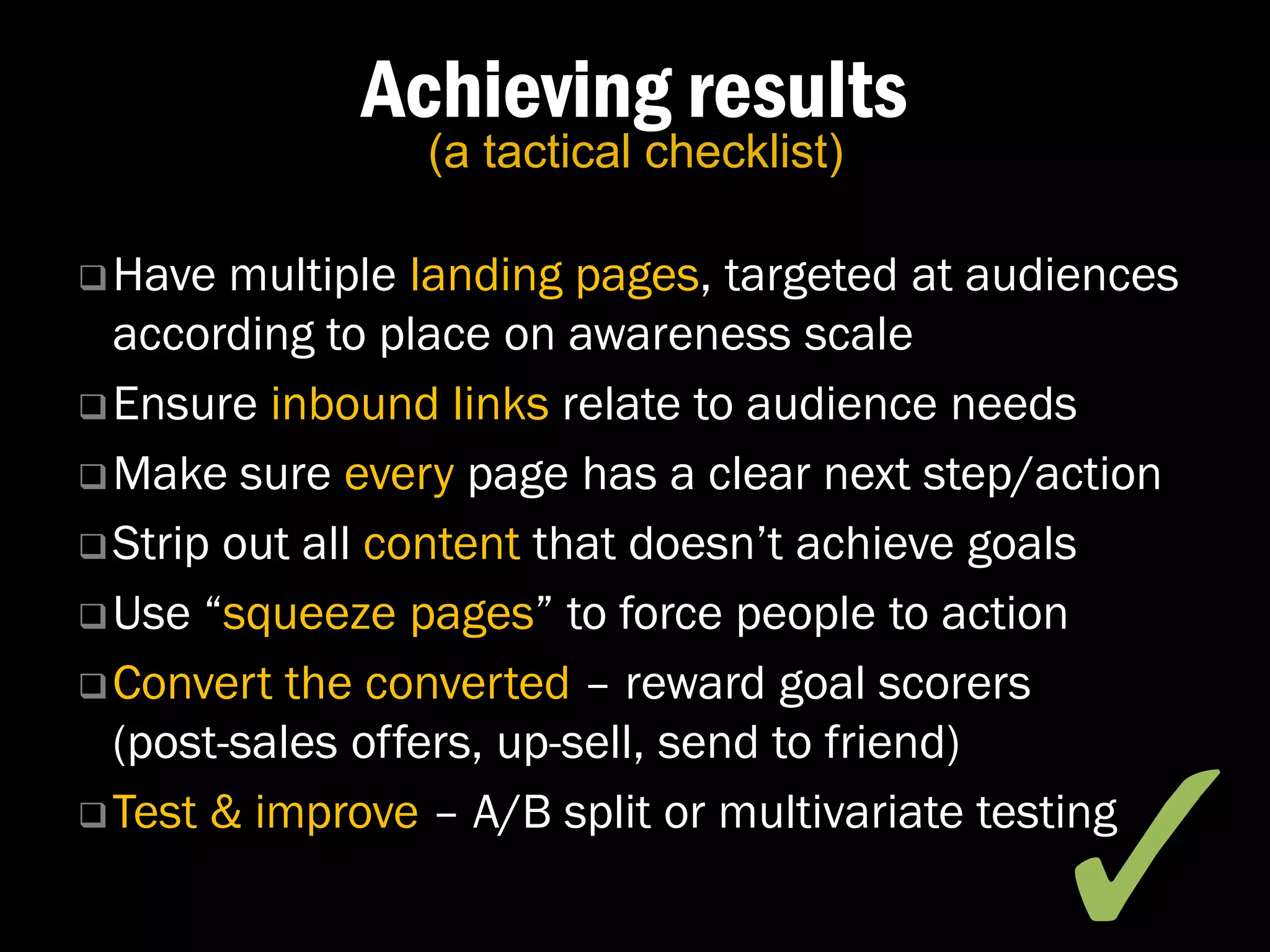 Achieving results
                (a tactical checklist)

 Have  multiple landing pages, targeted at audiences
  according to place on awareness scale
 Ensure inbound links relate to audience needs

 Make sure every page has a clear next step/action

 Strip out all content that doesn’t achieve goals

 Use “squeeze pages” to force people to action

 Convert the converted – reward goal scorers
  (post-sales offers, up-sell, send to friend)


                                               ✓�
 Test & improve – A/B split or multivariate testing
 