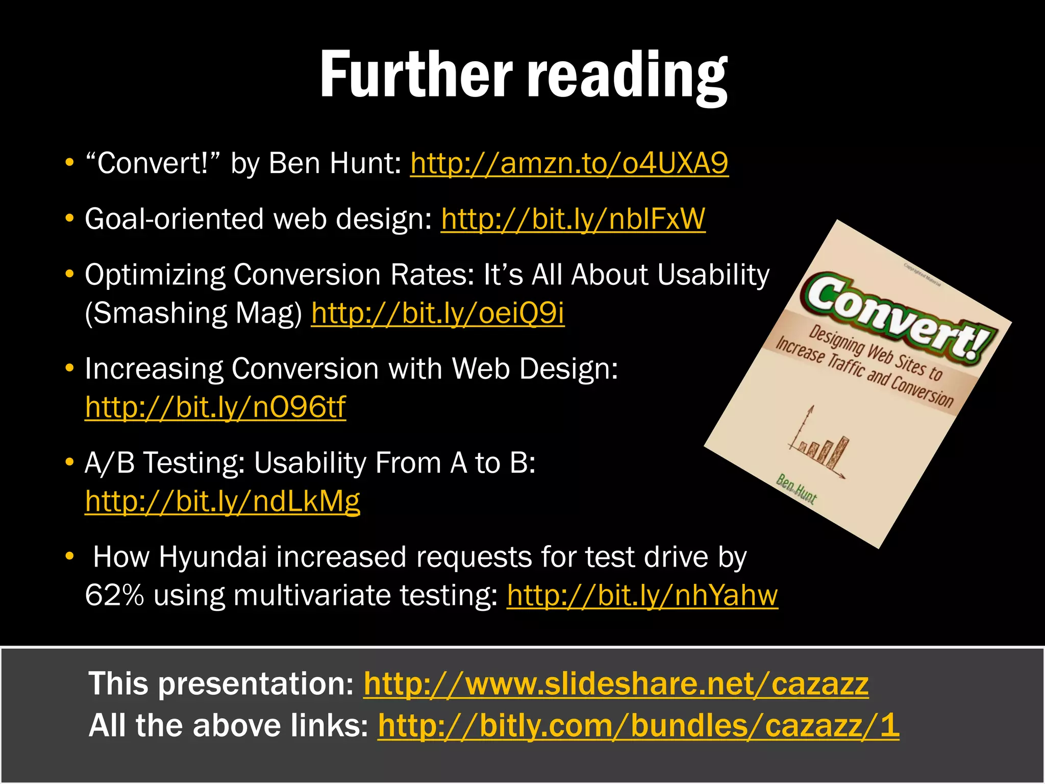 Further reading
• “Convert!” by Ben Hunt: http://amzn.to/o4UXA9
• Goal-oriented web design: http://bit.ly/nblFxW
• Optimizing Conversion Rates: It’s All About Usability
  (Smashing Mag) http://bit.ly/oeiQ9i
• Increasing Conversion with Web Design:
  http://bit.ly/nO96tf
• A/B Testing: Usability From A to B:
  http://bit.ly/ndLkMg
• How Hyundai increased requests for test drive by
  62% using multivariate testing: http://bit.ly/nhYahw

 This presentation: http://www.slideshare.net/cazazz
 All the above links: http://bitly.com/bundles/cazazz/1
 