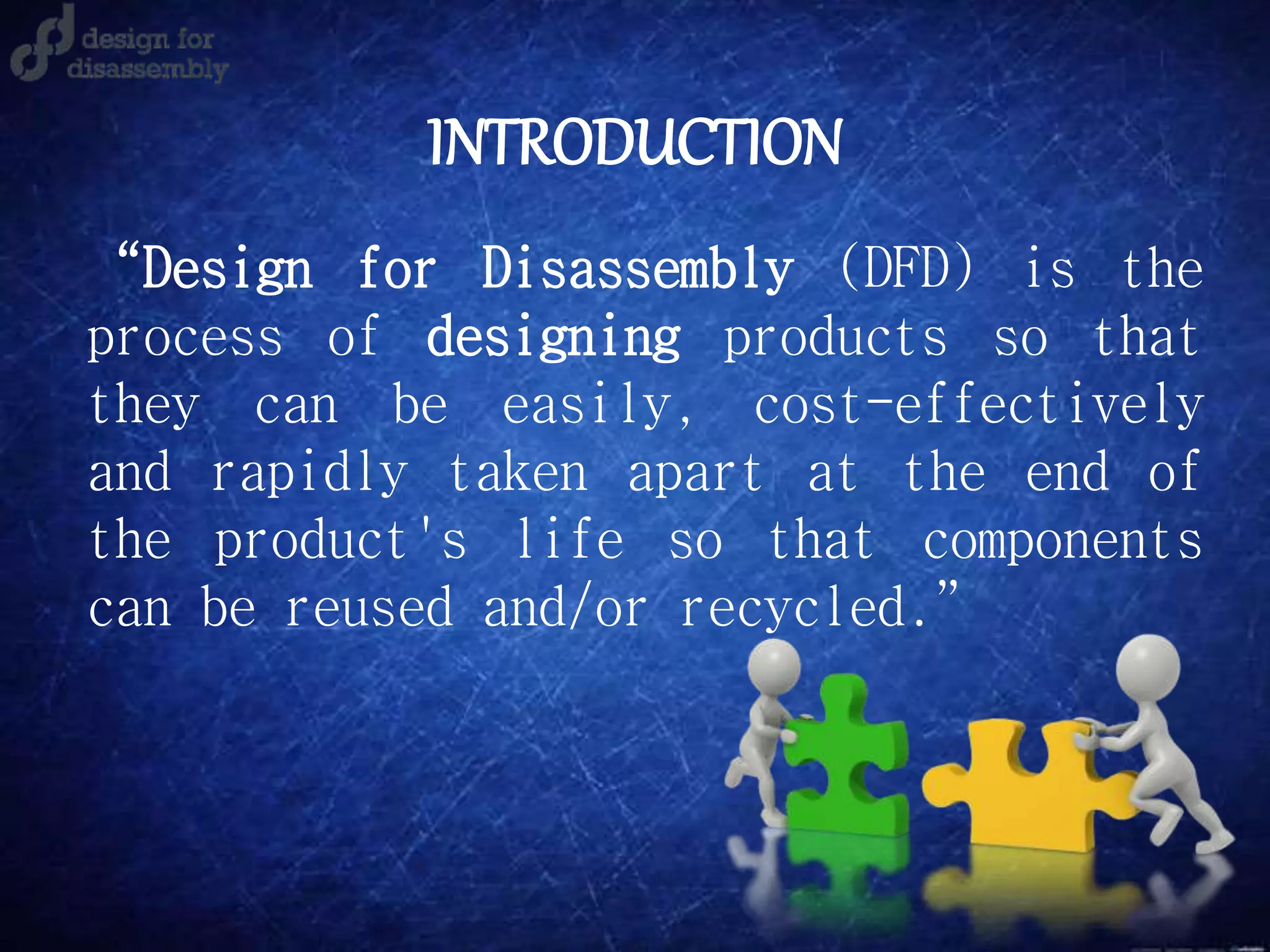 INTRODUCTION
“Design for Disassembly (DFD) is the
process of designing products so that
they can be easily, cost-effectively
and rapidly taken apart at the end of
the product's life so that components
can be reused and/or recycled.”
 