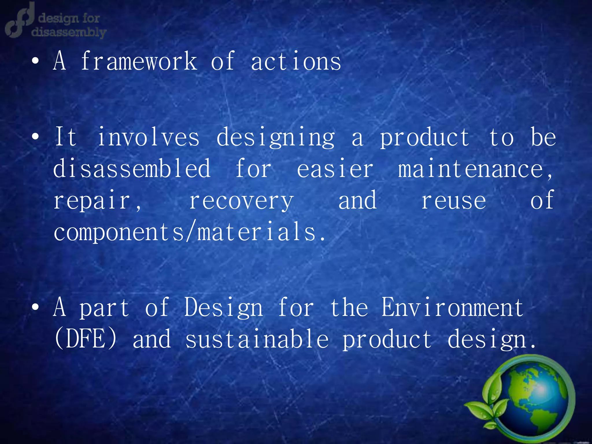 • A framework of actions
• It involves designing a product to be
disassembled for easier maintenance,
repair, recovery and reuse of
components/materials.
• A part of Design for the Environment
(DFE) and sustainable product design.
 