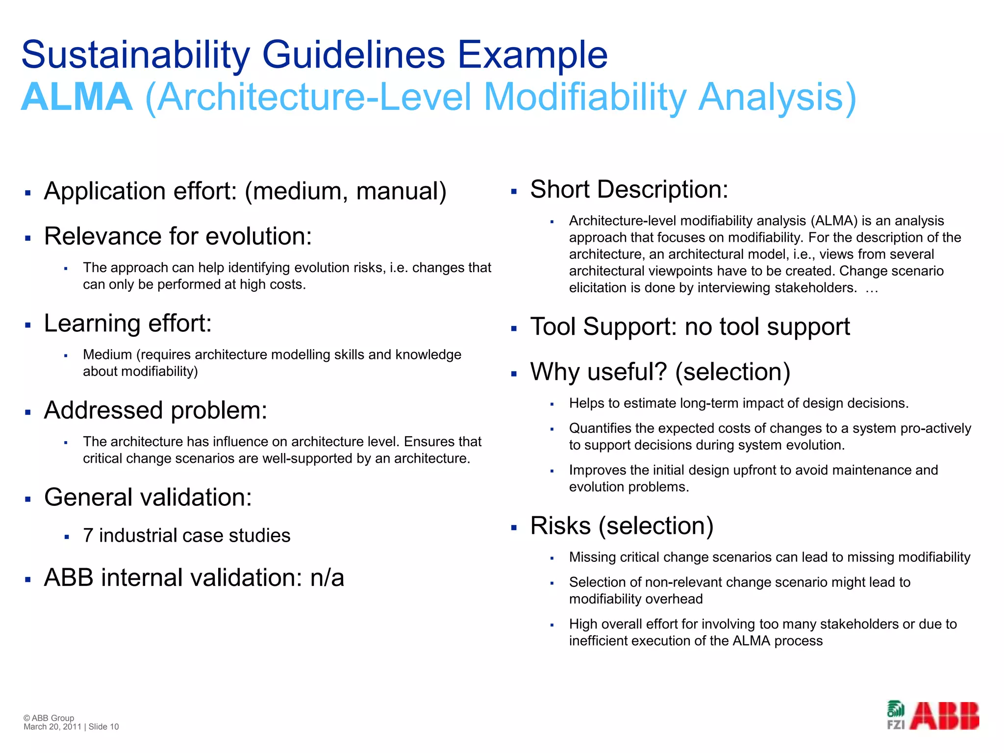 Sustainability Guidelines ExampleALMA (Architecture-Level Modifiability Analysis)Short Description:Architecture-level modifiability analysis (ALMA) is an analysis approach that focuses on modifiability. For the description of the architecture, an architectural model, i.e., views from several architectural viewpoints have to be created. Change scenario elicitation is done by interviewing stakeholders.  …Tool Support: no tool supportWhy useful? (selection)Helps to estimate long-term impact of design decisions.Quantifies the expected costs of changes to a system pro-actively to support decisions during system evolution.Improves the initial design upfront to avoid maintenance and evolution problems.Risks (selection)Missing critical change scenarios can lead to missing modifiabilitySelection of non-relevant change scenario might lead to modifiability overheadHigh overall effort for involving too many stakeholders or due to inefficient execution of the ALMA processApplication effort: (medium, manual)Relevance for evolution:The approach can help identifying evolution risks, i.e. changes that can only be performed at high costs.Learning effort:Medium (requires architecture modelling skills and knowledge about modifiability)Addressed problem:The architecture has influence on architecture level. Ensures that critical change scenarios are well-supported by an architecture.General validation:7 industrial case studiesABB internal validation: n/a© ABB Group February 21, 2011 | Slide 10