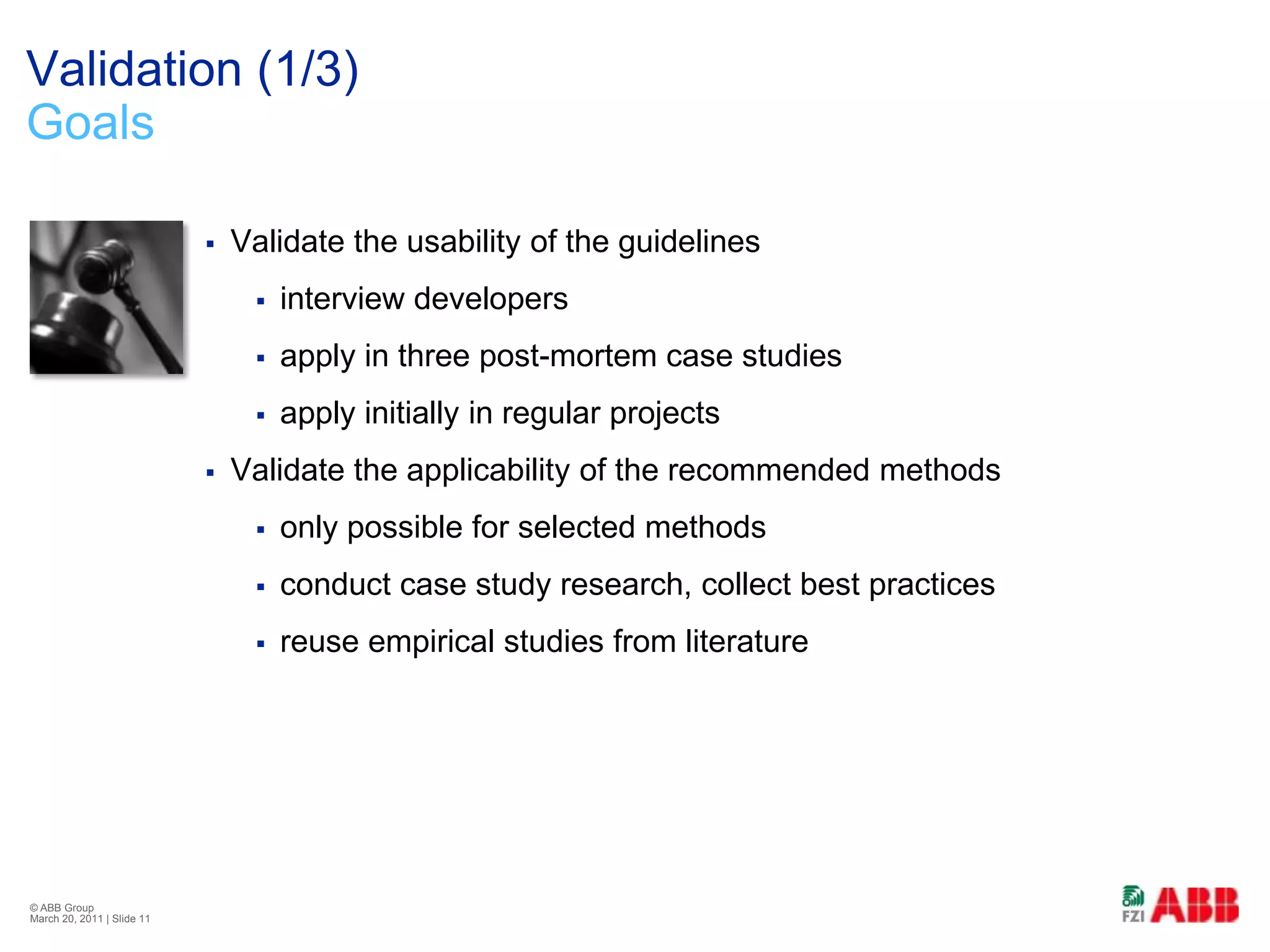 Validation (1/3)GoalsValidate the usability of the guidelinesinterview developersapply in three post-mortem case studiesapply initially in regular projectsValidate the applicability of the recommended methodsonly possible for selected methodsconduct case study research, collect best practicesreuse empirical studies from literature© ABB Group February 21, 2011 | Slide 11