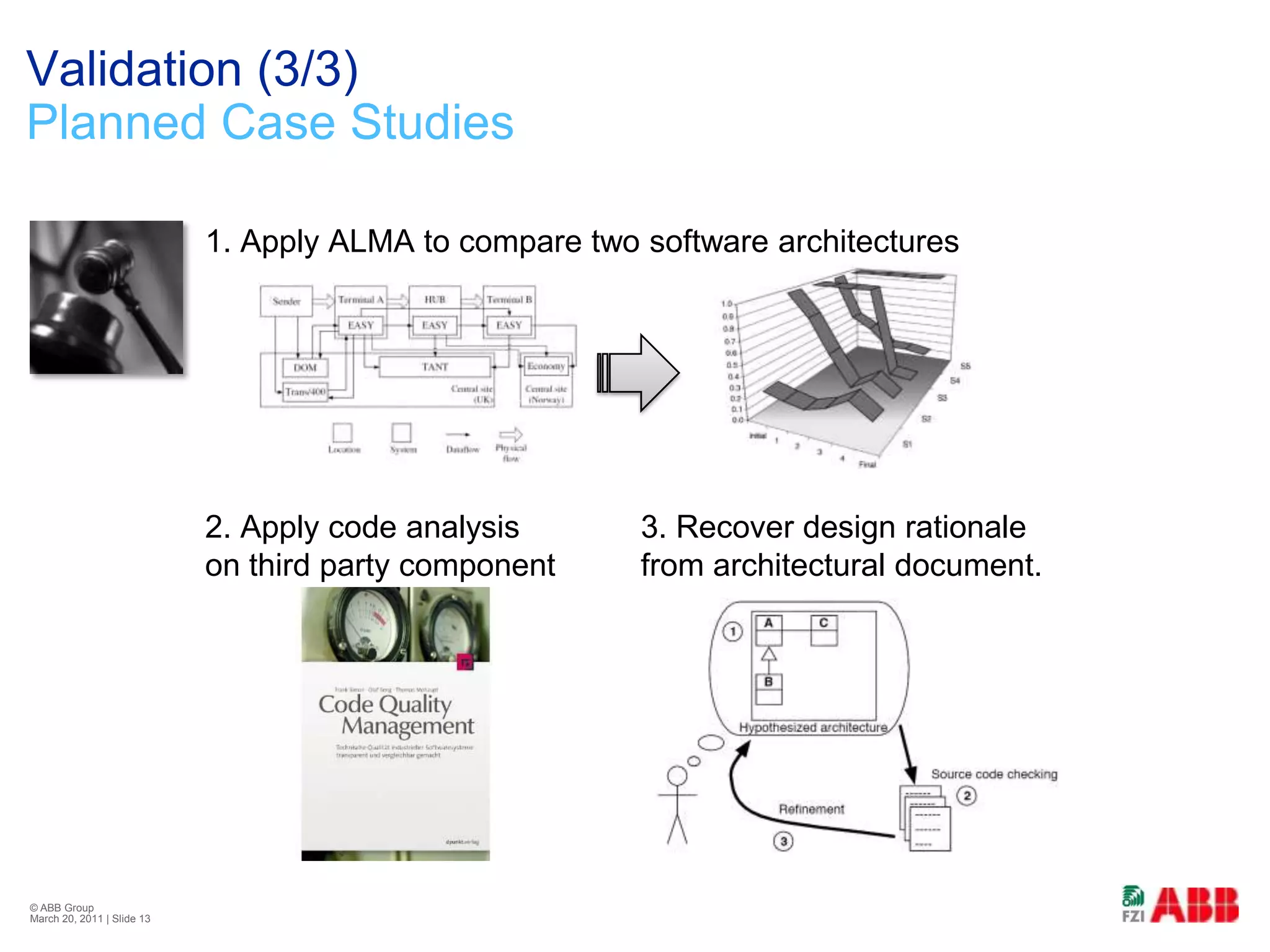 Validation (3/3)Planned Case Studies1. Apply ALMA to compare two software architectures2. Apply code analysis 	3. Recover design rationale on third party component	from architectural document.© ABB Group February 21, 2011 | Slide 13