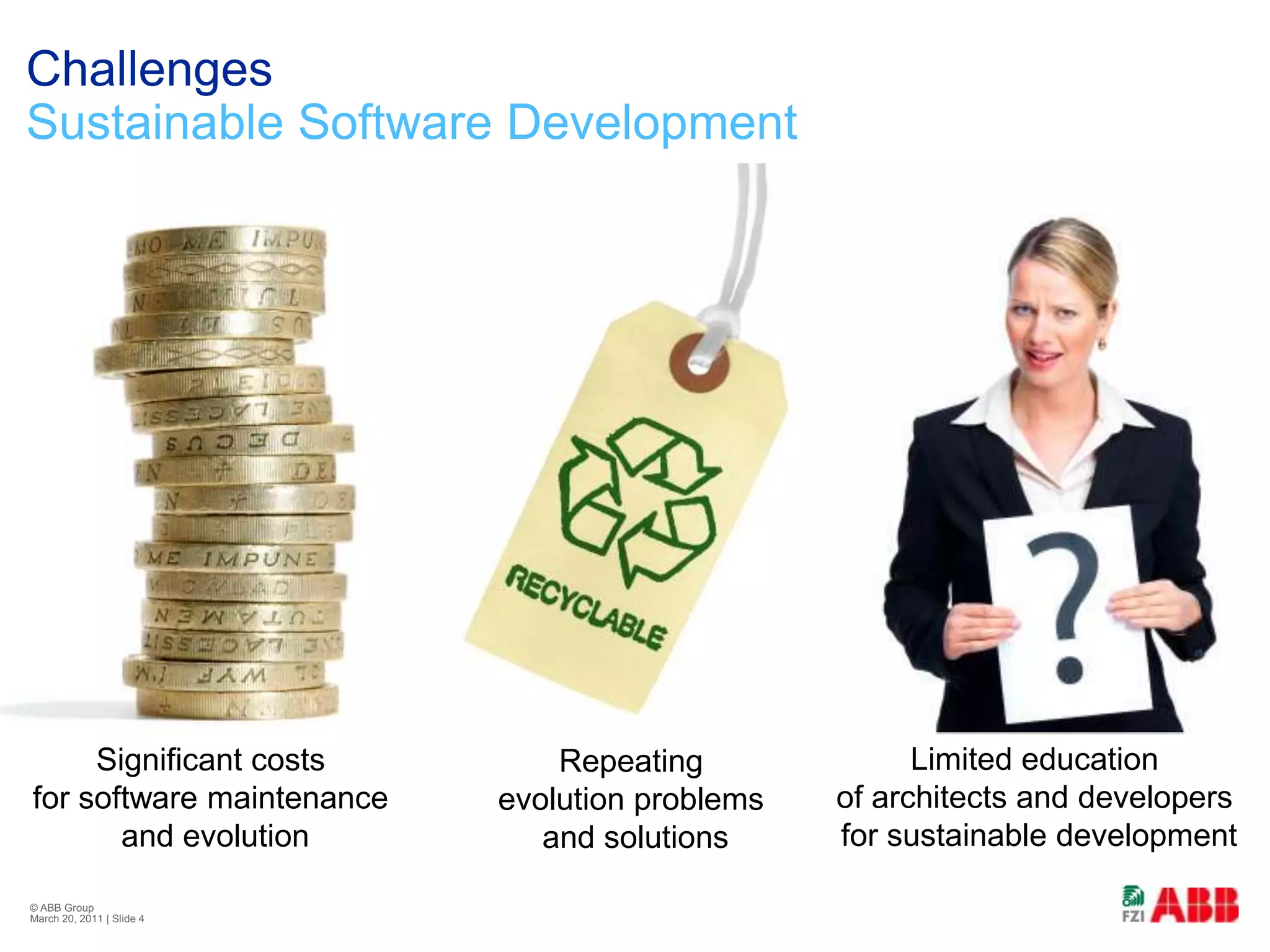 ChallengesSustainable Software Development© ABB Group February 21, 2011 | Slide 4Limited education of architects and developers for sustainable developmentSignificant costs for software maintenance and evolutionRepeating evolution problems and solutions