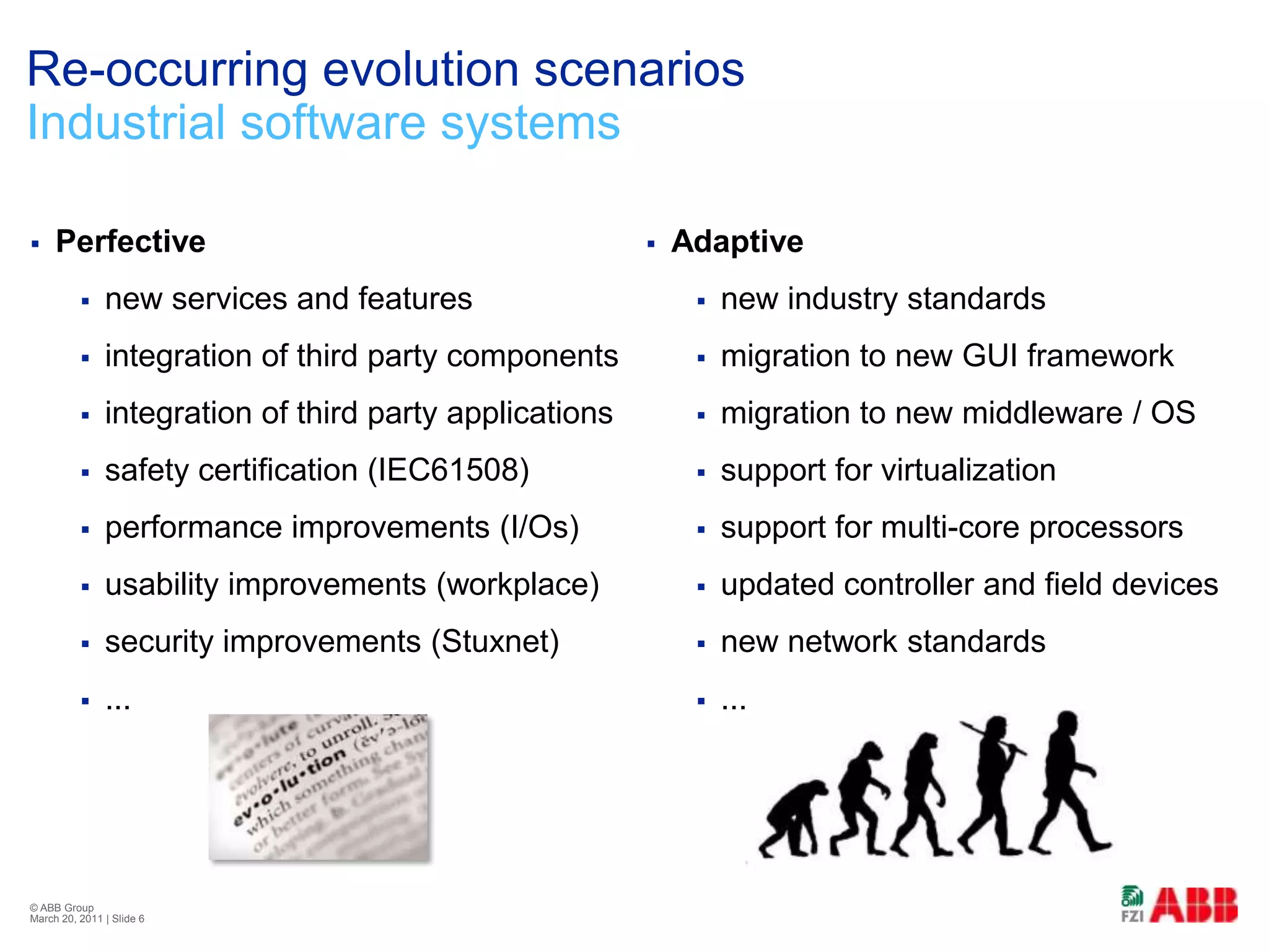Re-occurring evolution scenariosIndustrial software systemsPerfectivenew services and featuresintegration of third party componentsintegration of third party applicationssafety certification (IEC61508)performance improvements (I/Os)usability improvements (workplace)security improvements (Stuxnet)...© ABB Group February 21, 2011 | Slide 6Adaptivenew industry standardsmigration to new GUI frameworkmigration to new middleware / OSsupport for virtualizationsupport for multi-core processorsupdated controller and field devicesnew network standards...