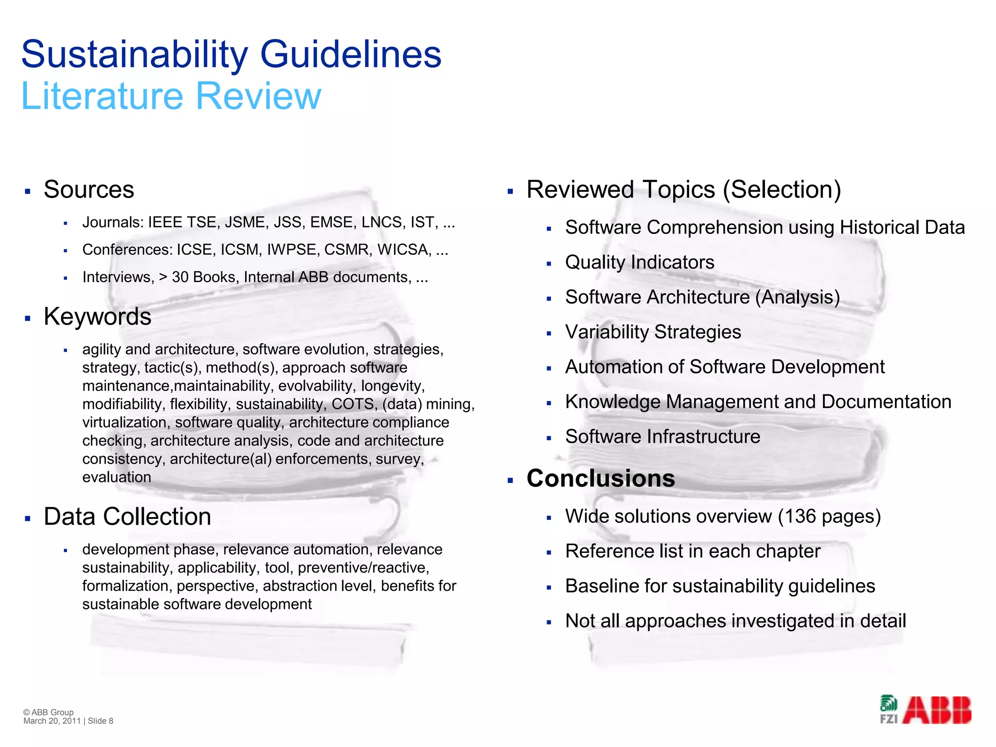 SourcesJournals: IEEE TSE, JSME, JSS, EMSE, LNCS, IST, ...Conferences: ICSE, ICSM, IWPSE, CSMR, WICSA, ...Interviews, > 30 Books, Internal ABB documents, ...Keywordsagility and architecture, software evolution, strategies, strategy, tactic(s), method(s), approach software maintenance,maintainability, evolvability, longevity, modifiability, flexibility, sustainability, COTS, (data) mining, virtualization, software quality, architecture compliance checking, architecture analysis, code and architecture consistency, architecture(al) enforcements, survey, evaluationData Collectiondevelopment phase, relevance automation, relevance sustainability, applicability, tool, preventive/reactive, formalization, perspective, abstraction level, benefits for sustainable software developmentSustainability GuidelinesLiterature ReviewReviewed Topics (Selection)Software Comprehension using Historical DataQuality IndicatorsSoftware Architecture (Analysis)Variability StrategiesAutomation of Software DevelopmentKnowledge Management and DocumentationSoftware InfrastructureConclusionsWide solutions overview (136 pages)Reference list in each chapterBaseline for sustainability guidelinesNot all approaches investigated in detail© ABB Group February 21, 2011 | Slide 8