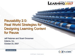 © 2007 Xyleme - All rights reserved Jeff Katzman and Stuart Grossman Xyleme, Inc. October 23, 2007 Reusability 2.0:  Real World Strategies for Designing Learning Content for Reuse 