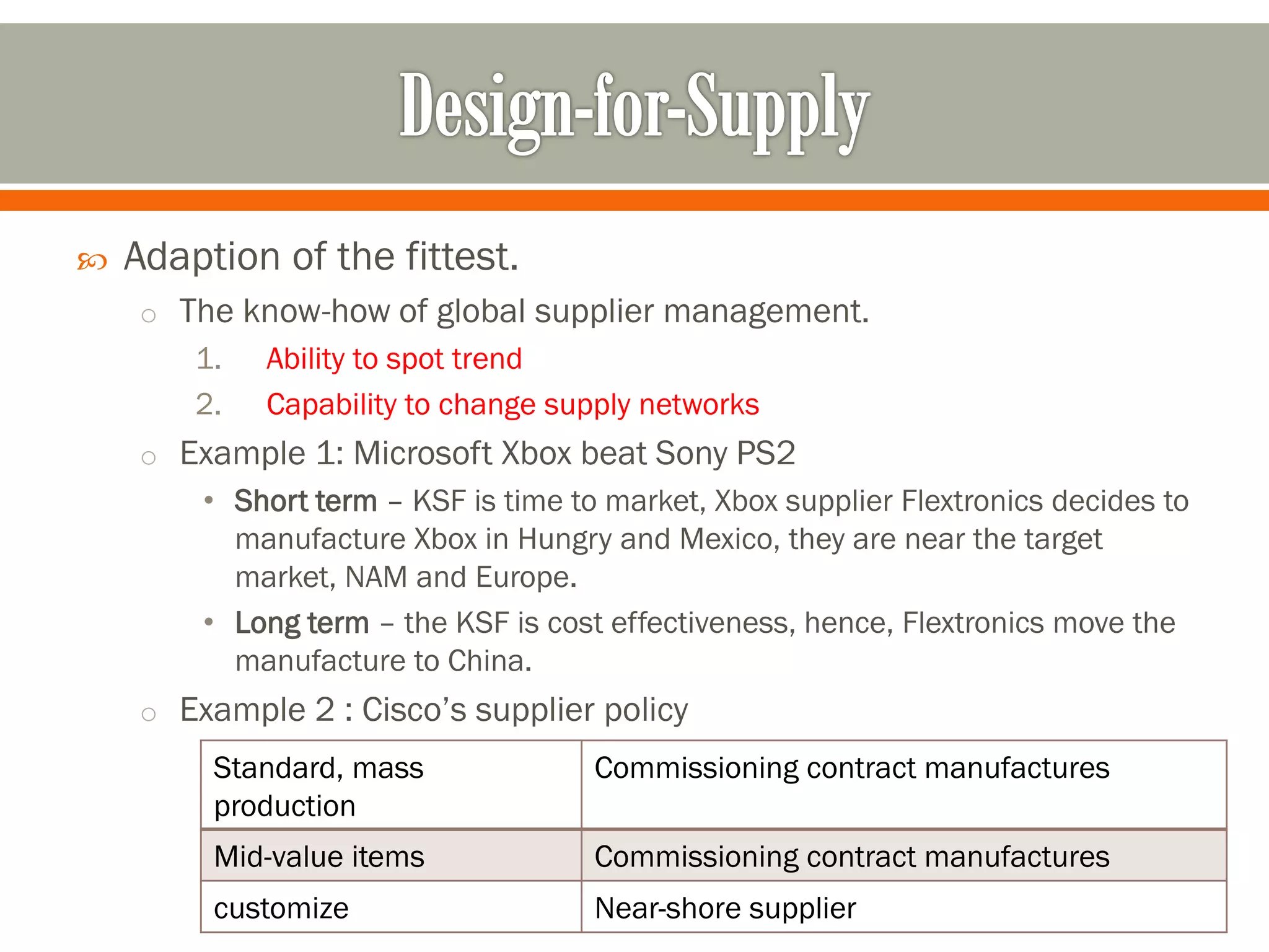 
Adaption of the fittest.
o The know-how of global supplier management.
1.
2.
Ability to spot trend
Capability to change supply networks
o Example 1: Microsoft Xbox beat Sony PS2
• Short term – KSF is time to market, Xbox supplier Flextronics decides to
manufacture Xbox in Hungry and Mexico, they are near the target
market, NAM and Europe.
• Long term – the KSF is cost effectiveness, hence, Flextronics move the
manufacture to China.
o Example 2 : Cisco’s supplier policy
Standard, mass
production
Commissioning contract manufactures
Mid-value items
Commissioning contract manufactures
customize
Near-shore supplier