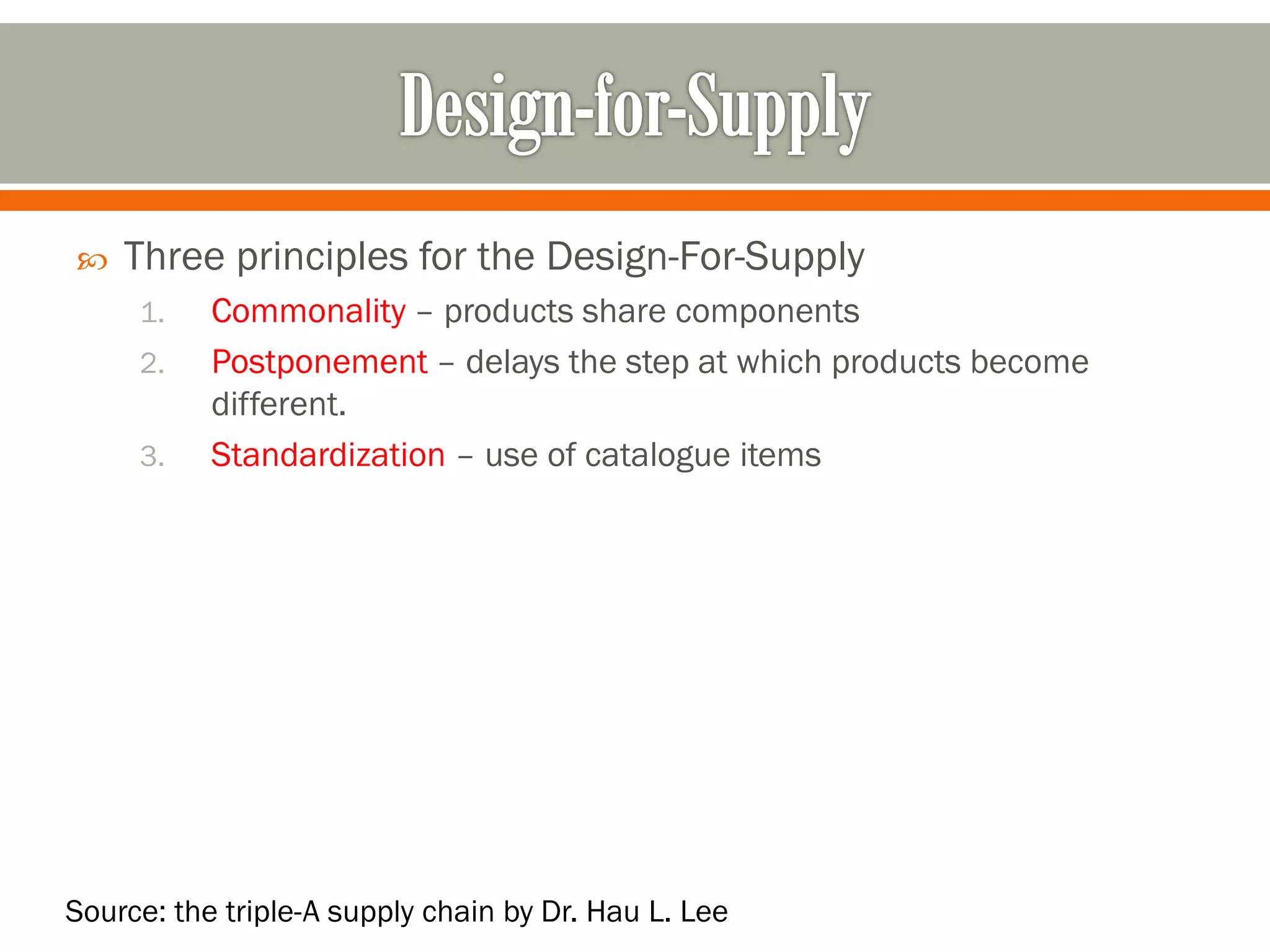 
Three principles for the Design-For-Supply
1.
2.
3.
Commonality – products share components
Postponement – delays the step at which products become
different.
Standardization – use of catalogue items
Source: the triple-A supply chain by Dr. Hau L. Lee