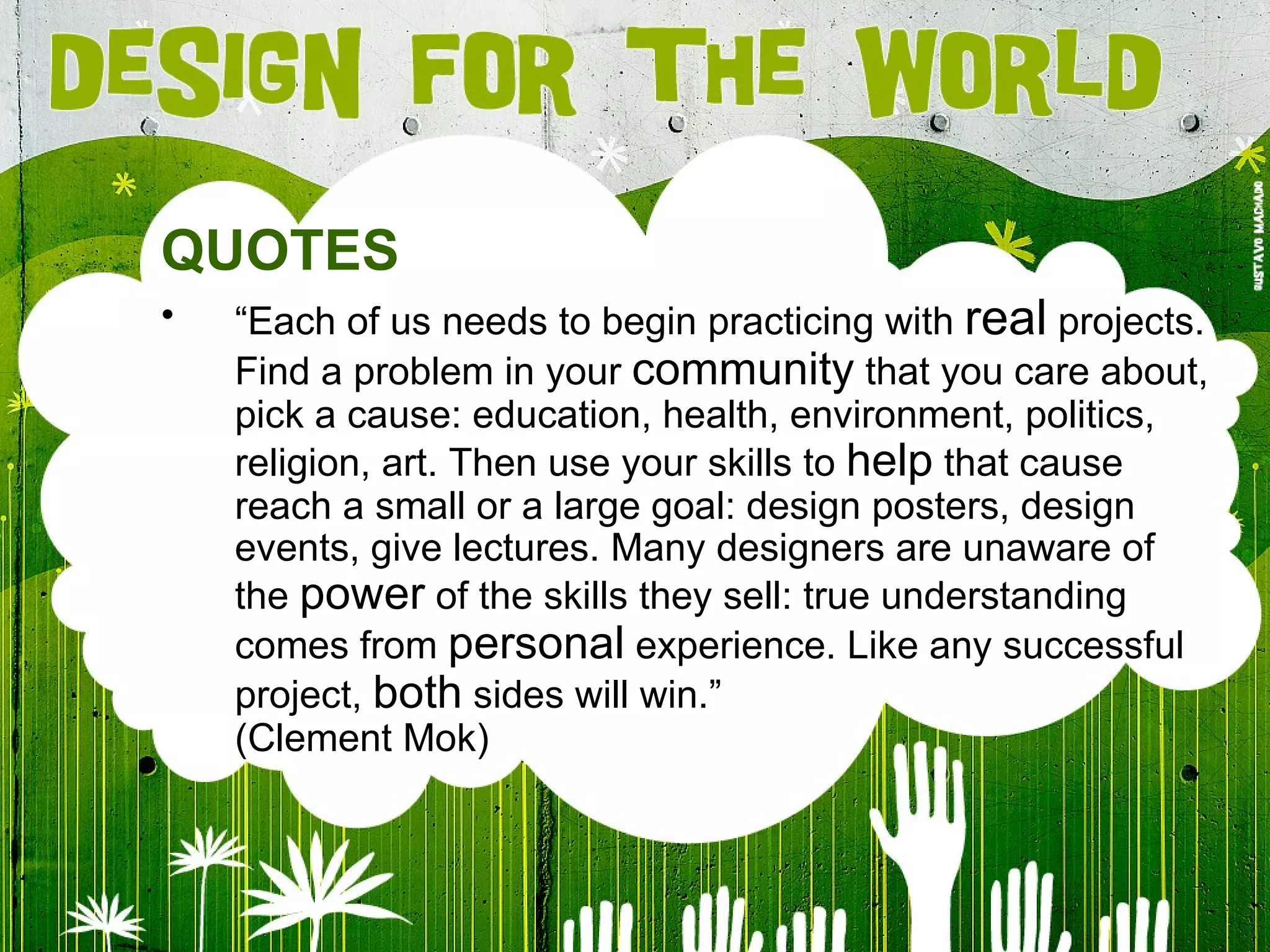 QUOTES “ Each of us needs to begin practicing with  real  projects. Find a problem in your  community  that you care about, pick a cause: education, health, environment, politics, religion, art. Then use your skills to  help  that cause reach a small or a large goal: design posters, design events, give lectures. Many designers are unaware of the  power  of the skills they sell: true understanding comes from  personal  experience. Like any successful project,  both  sides will win.” (Clement Mok) 