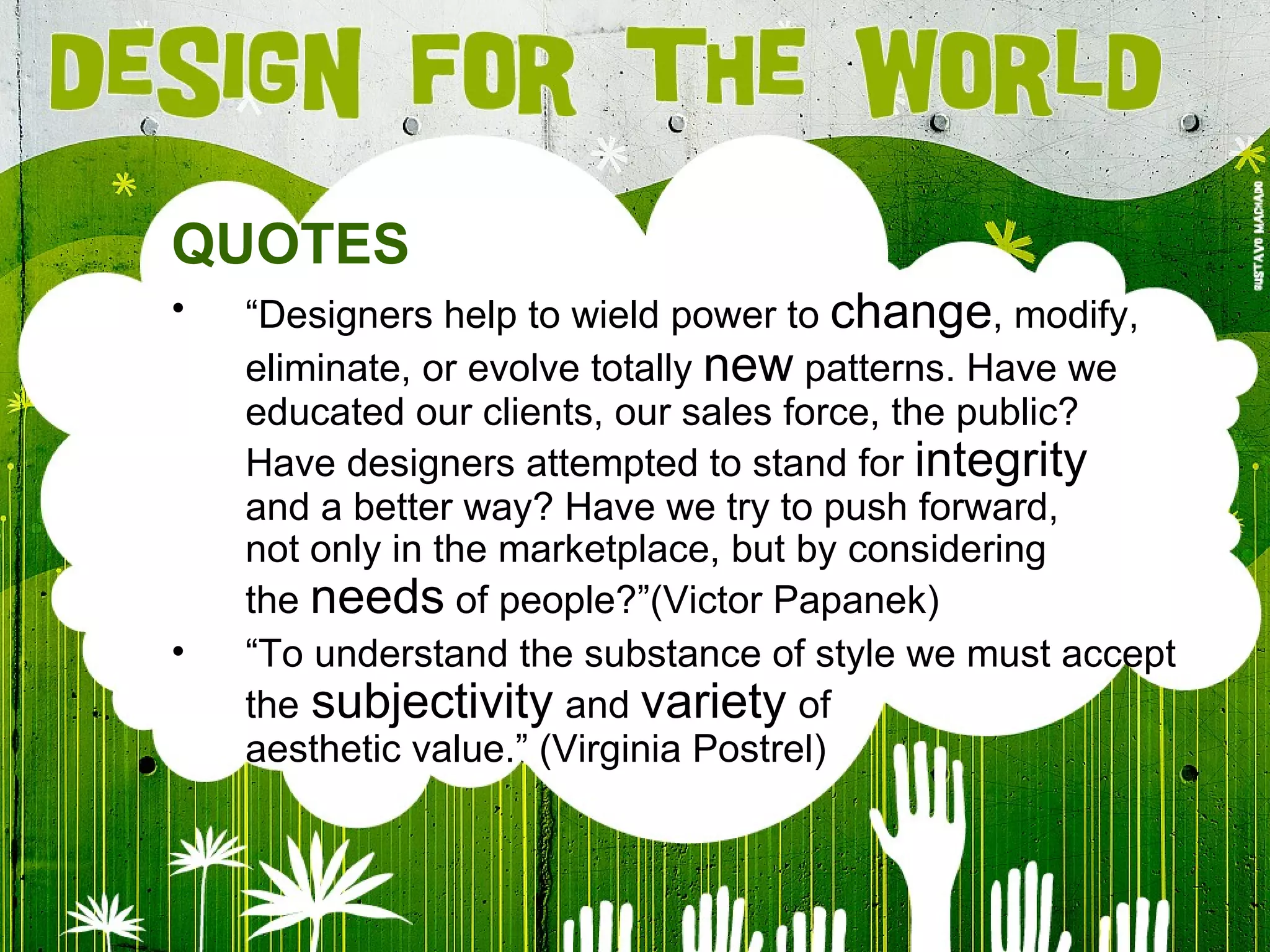 QUOTES “ Designers help to wield power to  change , modify, eliminate, or evolve totally  new  patterns. Have we educated our clients, our sales force, the public? Have designers attempted to stand for  integrity and a better way? Have we try to push forward, not only in the marketplace, but by considering the  needs  of people?” (Victor Papanek) “ To understand the substance of style we must accept the   subjectivity   and  variety   of aesthetic value .” (Virginia Postrel) 