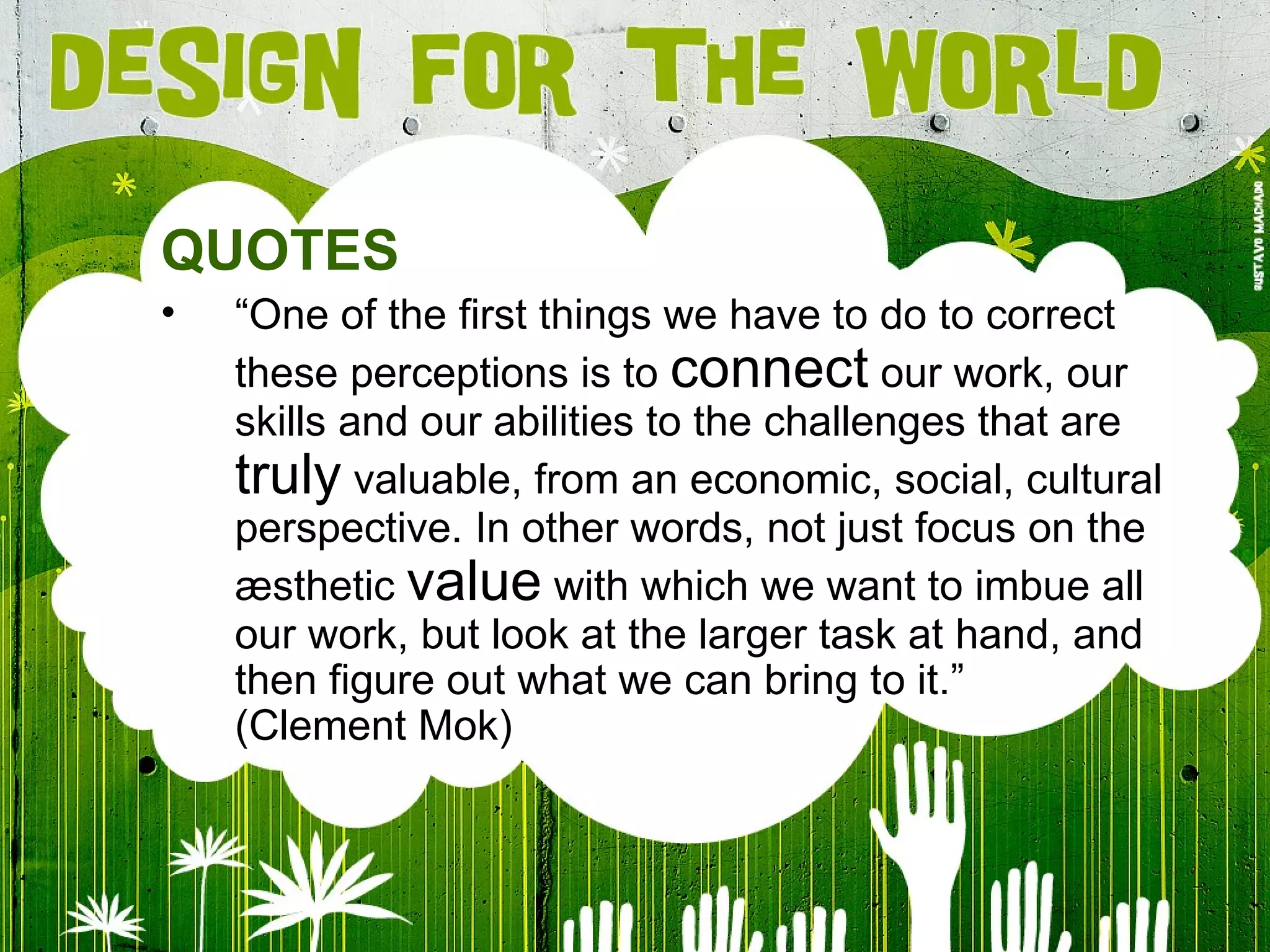QUOTES “ One of the first things we have to do to correct these perceptions is to  connect  our work, our skills and our abilities to the challenges that are  truly  valuable, from an economic, social, cultural perspective. In other words, not just focus on the æsthetic  value  with which we want to imbue all our work, but look at the larger task at hand, and then figure out what we can bring to it. ” (Clement Mok) 