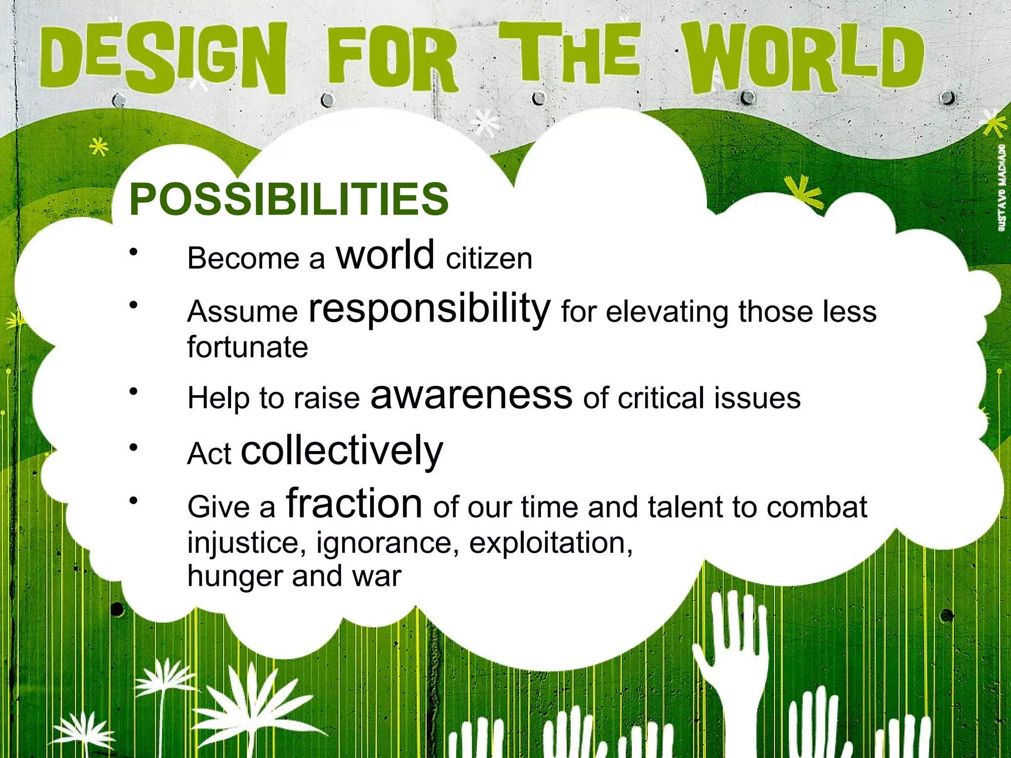 POSSIBILITIES Become a   world   citizen Assume   responsibility   for elevating those less fortunate Help to raise   awareness   of critical issues Act  collectively Give a   fraction   of our time and talent to combat injustice, ignorance, exploitation, hunger and war 