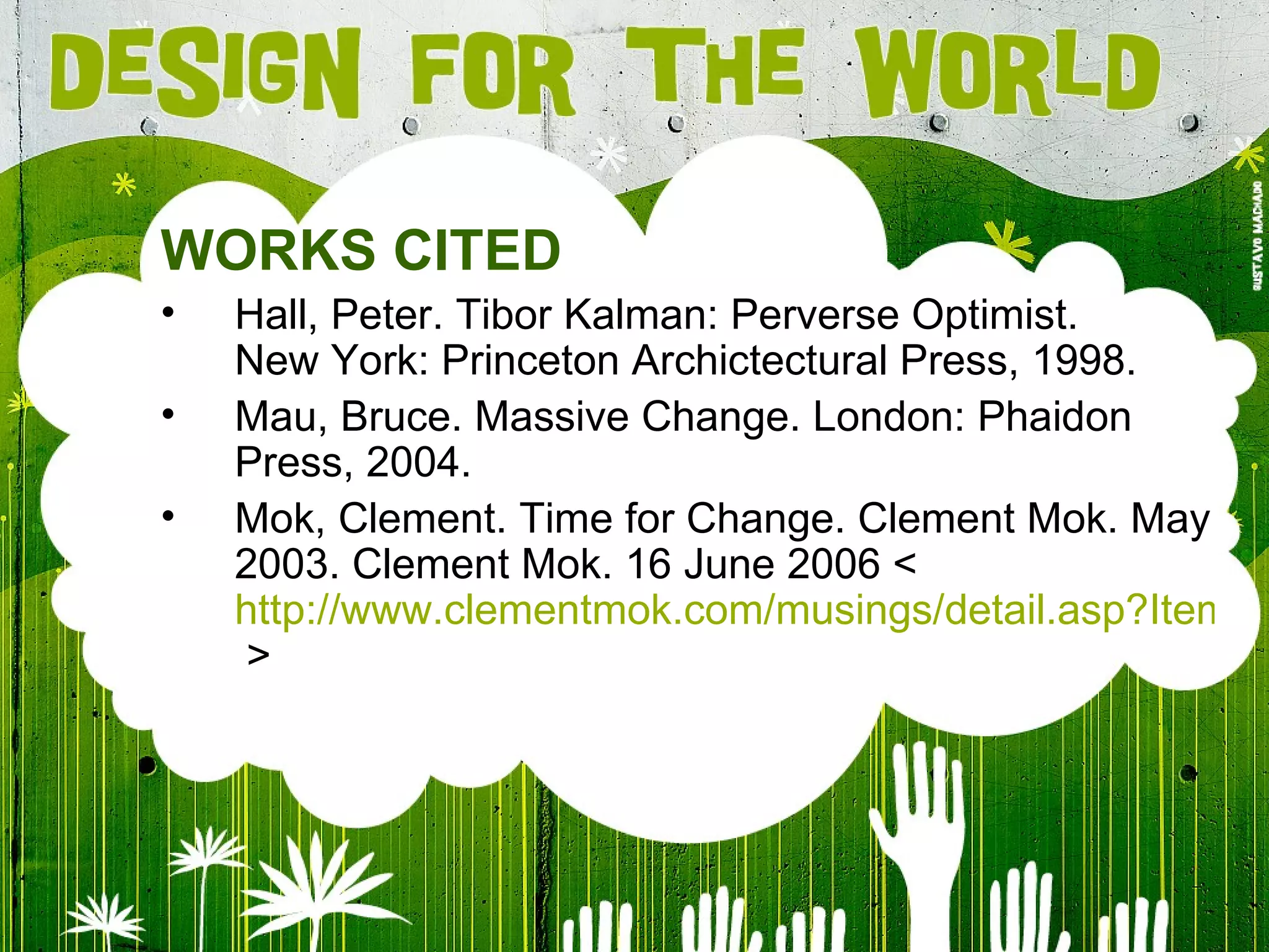 WORKS CITED Hall, Peter. Tibor Kalman: Perverse Optimist. New York: Princeton Archictectural Press, 1998. Mau, Bruce. Massive Change. London: Phaidon Press, 2004. Mok, Clement. Time for Change. Clement Mok. May 2003. Clement Mok. 16 June 2006 < http://www.clementmok.com/musings/detail.asp?ItemID=12  > 