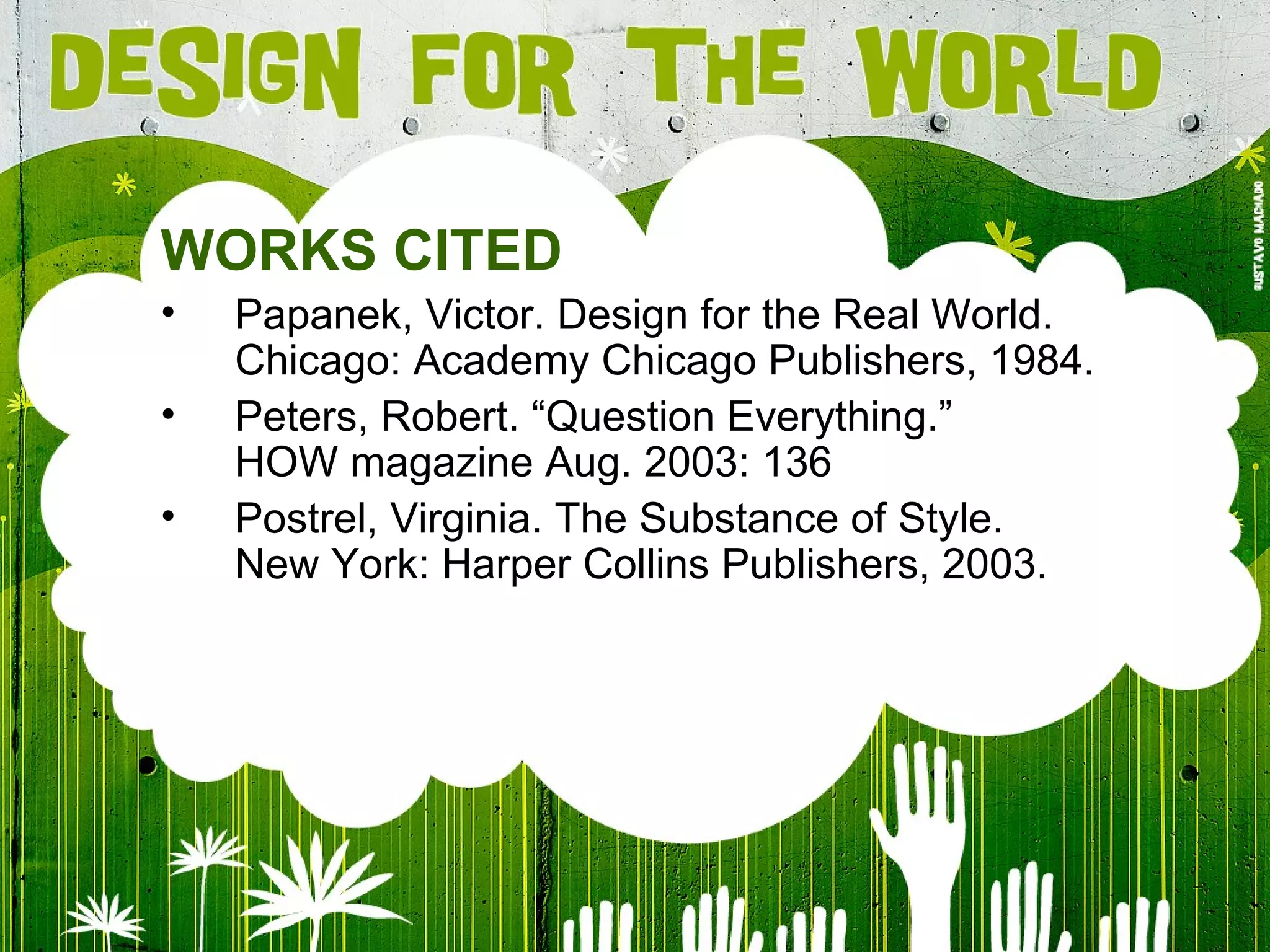 WORKS CITED P apanek ,  Victor .  Design for the Real World. Chicago: Academy Chicago Publishers, 1984. Peters, Robert. “Question Everything.” HOW magazine Aug. 2003: 136 Postrel, Virginia. The Substance of Style. New York: Harper Collins Publishers, 2003. 