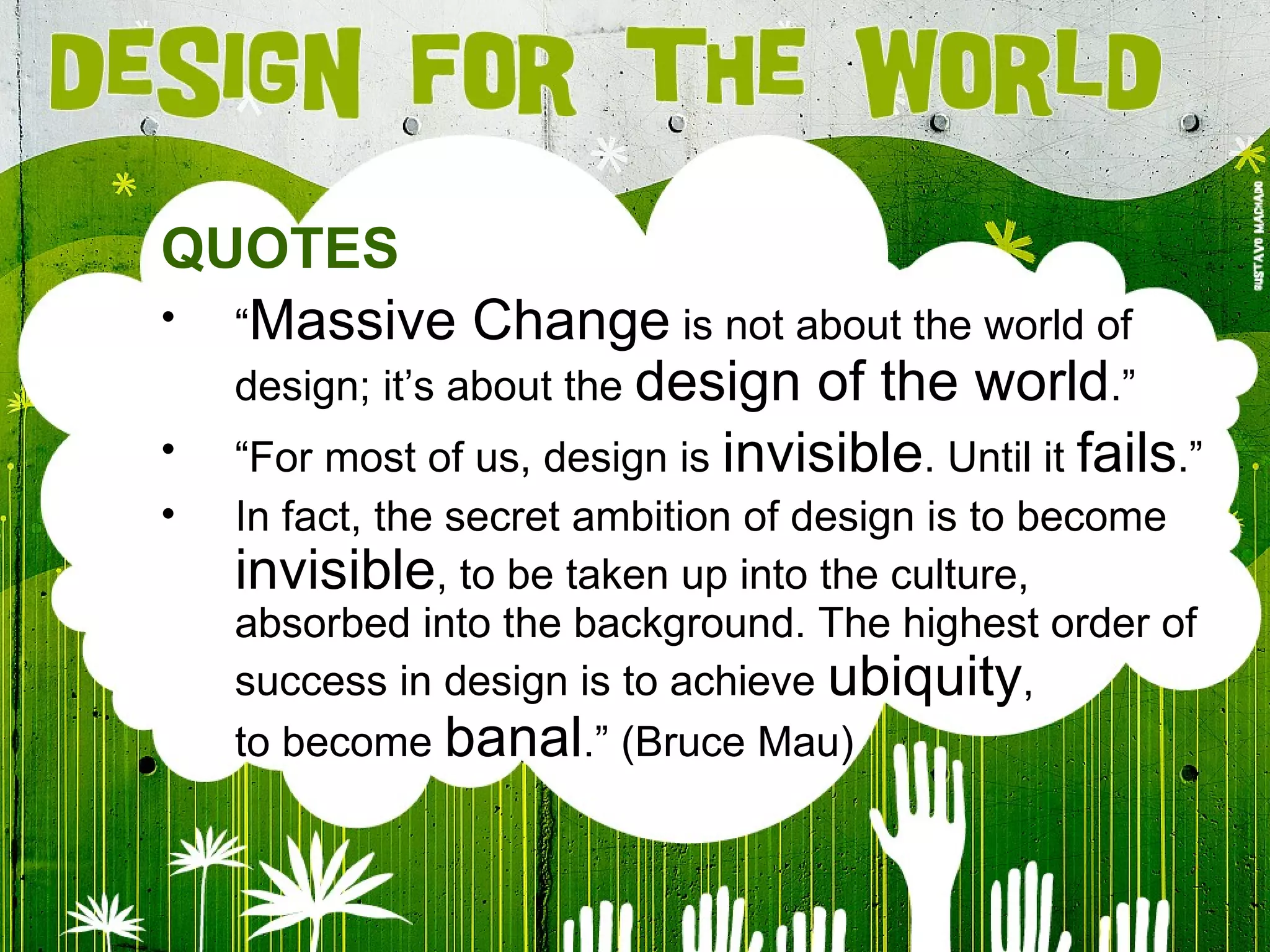 QUOTES “ Massive Change  is not about the world of design; it’s about the  design of the world .” “ For most of us, design is  invisible . Until it  fails .” In fact, the secret ambition of design is to become  invisible , to be taken up into the culture, absorbed into the background. The highest order of success in design is to achieve  ubiquity , to become  banal .” (Bruce Mau) 