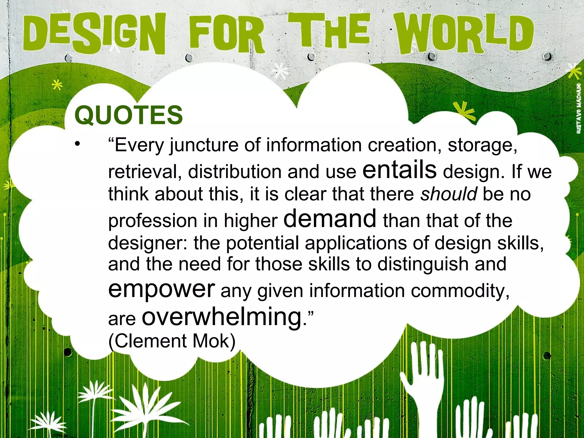 QUOTES “ Every juncture of information creation, storage, retrieval, distribution and use  entails  design. If we think about this, it is clear that there  should  be no profession in higher  demand  than that of the designer: the potential applications of design skills, and the need for those skills to distinguish and  empower  any given information commodity, are  overwhelming .” (Clement Mok) 