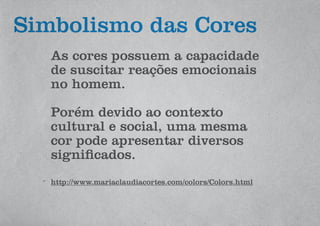 Simbolismo das Cores
As cores possuem a capacidade
de suscitar reações emocionais
no homem.
Porém devido ao contexto
cultural e social, uma mesma
cor pode apresentar diversos
significados.
http://www.mariaclaudiacortes.com/colors/Colors.html
 