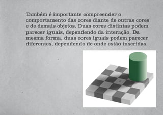 Também é importante compreender o
comportamento das cores diante de outras cores
e de demais objetos. Duas cores distintas podem
parecer iguais, dependendo da interação. Da
mesma forma, duas cores iguais podem parecer
diferentes, dependendo de onde estão inseridas.
 